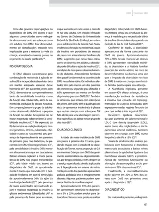 2009    Diretrizes SBD




    Uma das grandes preocupações do           o que aumenta em sete vezes o risco de         diagnóstico diferencial com DM1 duran-
diagnóstico de DM2 em jovens é que            RI na vida adulta. Um estudo efetuado          te a história clínica ou a evolução da do-
algumas comorbidades como nefropa-            no Centro de Diabetes da Universidade          ença, à medida que a necessidade diária
tia são comuns tanto em crianças como         Federal de São Paulo (Unifesp), em crian-      de insulina diminui além do esperado no
em adultos com DM2. Esse desenvolvi-          ças e adolescentes da Grande São Paulo,        período de lua de mel habitual (D)24.
mento de complicações precoces terá           evidenciou elevação na resistência à ação           Conforme se expôs, a obesidade
implicações para o restante da vida da        da insulina em portadores de excesso           apresenta-se de forma constante no
criança, acarretando maiores gastos no        de peso com antecedentes familiares de         DM2 de jovens. Aproximadamente
orçamento da saúde pública (A)14.             DM2, sugerindo que nessa faixa etária,         70% a 90% dessas crianças são obesas
                                              como se observou em adultos, a obesida-        e 38% apresentam obesidade mórbi-
Fisiopatologia                                de pode dificultar a ação da insulina (C)21,   da. A obesidade e a história familiar
                                              condição de risco para o desenvolvimen-        parecem ter efeito aditivo no risco de
     O DM2 clássico caracteriza-se pela       to de diabetes. Antecedentes familiares        desenvolvimento da doença, uma vez
combinação de resistência à ação da in-       têm papel fundamental na ocorrência de         que o impacto da obesidade no risco
sulina (RI) e incapacidade das células beta   DM2 nessa faixa etária. Os indivíduos afe-     de DM2 é maior em crianças com histó-
em manter adequada secreção desse             tados têm pelo menos um dos parentes           ria familiar positiva para essa doença.
hormônio (B)15. Em pacientes jovens com       de primeiro ou segundo grau afetados e              A Acanthosis nigricans, presente
DM2, demonstra-se comprometimento             65% apresentam ao menos um familiar            em quase 90% dessas crianças, é uma
tanto da sensibilidade insulínica como        de primeiro grau com DM2 (D)22. Também         manifestação cutânea de resistência
da função das células beta, além de au-       se observou que irmãos com sobrepeso           à insulina que consiste em hiperpig-
mento da produção de glicose hepática.        de jovens com DM2 têm o quádruplo do           mentação de aspecto aveludado, com
Em comparação com o grupo de adoles-          risco de apresentar intolerância à glicose     espessamento das regiões flexurais do
centes obesos não diabéticos, o prejuízo      que outras crianças com sobrepeso. Tal         pescoço, axilas e área inguinal (B)25.
na função das células beta parece ser de      fato alerta para uma abordagem preven-              Desordens lipídicas, caracteriza-
maior magnitude relativamente à sensi-        tiva específica a se adotar nesse grupo de     das por aumento de colesterol total e
bilidade insulínica (C)16. Na expressão da    alto risco (B)23.                              LDL-C (low density lipoprotein [LDL]),
RI, demonstra-se a relação de alguns fato-                                                   assim como dos triglicérides e da hi-
res (genéticos, étnicos, puberdade, obe-      Quadro clínico                                 pertensão arterial sistêmica, também
sidade e peso ao nascimento) pela pre-                                                       ocorrem em crianças com DM2 numa
sença de hiperinsulinemia em parentes             A idade de maior incidência de DM2         frequência de 6% a 15% (C)26.
de primeiro grau, não diabéticos, de pa-      em jovens é próxima dos 13 anos, guar-              Sinais da síndrome dos ovários po-
cientes com DM2 (fatores genéticos) (C)17,    dando relação com o estádio III da classi-     licísticos com hirsutismo e distúrbios
pela sensibilidade à insulina 30% menor       ficação de Tanner, numa proporção de 2:1       menstruais associados a baixos níveis
em afro-americanos que em caucasianos         em meninas. Crianças com DM2 são geral-        plasmáticos de globulina ligadora dos
(fatores étnicos explicam a maior preva-      mente assintomáticas ou oligossintomáti-       hormônios sexuais (GLHS) e predomi-
lência de DM2 nos grupos minoritários)        cas por longos períodos, e 50% dirigem-se      nância do hormônio luteinizante ou
(C)18, pela idade média dos jovens ao         a serviço especializado, devido à glicosúria   alteração ultrassonográfica estão pre-
diagnóstico de DM2, de aproximada-            ou à hiperglicemia em exame de rotina.         sentes em 26% das meninas (C)27.
mente 13 anos, que coincide com o perí-       Trinta por cento dos pacientes apresentam           Finalmente, a microalbuminúria
odo de RI relativa, em que há diminuição      poliúria, polidipsia leve e emagrecimento      pode ocorrer em 20% a 40% dos jo-
de aproximadamente 30% da ação da             discreto. Algumas pacientes podem apre-        vens com DM2 nos primeiros anos
insulina (puberdade) (C)19, pela presença     sentar história de monilíase vaginal.          após o diagnóstico (B)28.
de níveis aumentados de insulina de je-           Aproximadamente 33% dos pacien-
jum e resposta exagerada da insulina à        tes apresentam cetonúria no diagnósti-         Diagnóstico
glicose endovenosa (obesidade) (A)20 e        co e 5% a 25% podem evoluir para ce-
pela presença de baixo peso ao nascer,        toacidose. Nesses casos, pode-se realizar         Na maioria dos pacientes, o diagnósti-

                                                                                                                                   61
 
