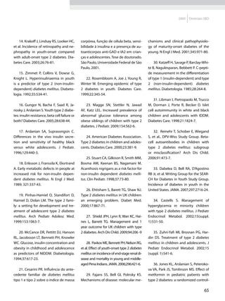 2009   Diretrizes SBD




    14. Krakoff J, Lindsay RS, Looker HC,       corpórea, função de célula beta, sensi-        chanisms and clinical pathophysiolo-
et al. Incidence of retinopathy and ne-         bilidade à insulina e a presença de au-        gy of maturity-onset diabetes of the
phropathy in youth-onset compared               toanticorpos anti-GAD e IA2 em crian-          young. N Engl J Med. 2001;345:971-80.
with adult-onset type 2 diabetes. Dia-          ças e adolescentes. Tese de doutorado.
betes Care. 2003;26:76-81.                      São Paulo, Universidade Federal de São             30. Katzeff H, Savage P, Barclay-Whi-
                                                Paulo, 2001.                                   te B, Nagulesparan, Bebbett P. C-pepti-
    15. Zimmet P, Collins V, Dowse G,                                                          de measurement in the differentiation
Knight L. Hyperinsulinaemia in youth               22. Rosembloom A, Joe J, Young R,           of type 1 (insulin-dependent) and type
is a predictor of type 2 (non-insulin-          Winter W. Emerging epidemic of type            2 (non-insulin-dependent) diabetes
dependent) diabetes mellitus. Diabeto-          2 diabetes in youth. Diabetes Care.            mellitus. Diabetologia. 1985;28:264-8.
logia. 1992;35:534-41.                          1999;22:345-54.
                                                                                                   31. Libman I, Pietropaolo M, Trucco
    16. Gungor N, Bacha F, Saad R, Ja-              23. Magge SN, Stettler N, Jawad            M, Dorman J, Porte R, Becker D. Islet
nosky J, Arslanian S. Youth type 2 diabe-       AF, Katz LEL. Increased prevalence of          cell autoimmunity in white and black
tes: insulin resistance, beta cell failure or   abnormal glucose tolerance among               children and adolescents with IDDM.
both? Diabetes Care. 2005;28:638-44.            obese siblings of children with type 2         Diabetes Care. 1998:21:1824-7.
                                                diabetes. J Pediatr. 2009;154:562-6.
    17. Arslanian SA, Suprasongsin C.                                                              32. Reinehr T, Schober E, Wiegand
Differences in the vivo insulin secre-             24. American Diabetes Association.          S, et al., DPV-Wiss Study Group. Beta-
tion and sensitivity of healthy black           Type 2 diabetes in children and adoles-        cell autoantibodies in children with
versus white adolescents. J Pediatr.            cents. Diabetes Care. 2000;23:381-9.           type 2 diabetes mellitus: subgroup
1996;129:440-3.                                                                                or misclassification? Arch Dis Child.
                                                    25. Stuart CA, Gilkison R, Smith MM,       2006;91:473-7.
    18. Eriksson J, Franssila K, Eksrtrand      Bosma AM, Keenan BS, Nagamani M.
A. Early metabolic defects in people at         Acanthosis nigrigans as a risk factor for          33. Dabelea D, Bell RA, D’Agostino
increased risk for non-insulin depen-           non-insulin dependent diabetes melli-          RB Jr, et al. Writing Group for the SEAR-
dent diabetes mellitus. N Engl J Med.           tus. Clin Pediatr. 1998;37:73-80.              CH for Diabetes in Youth Study Group.
1989; 321:337-43.                                                                              Incidence of diabetes in youth in the
                                                   26. Ehtisham S, Barett TG, Shaw NJ.         United States. JAMA. 2007;297:2716-24.
    19. Pinhas-Hamiel O, Standifort D,          Type 2 diabetes mellitus in UK children:
Hamiel D, Dolan LM. The type 2 fami-            an emerging problem. Diabet Med.                   34. Castells S. Management of
ly: a setting for development and tre-          2000;17:867-71.                                hyperglycemia in minority children
atment of adolescent type 2 diabetes                                                           with type 2 diabetes mellitus. J Pediatr
mellitus. Arch Pediatr Adolesc Med.                 27. Shield JPH, Lynn R, Wan KC, Hai-       Endocrinol Metabol. 2002;15(suppl.
1999;153:1063-7.                                nes L, Barrett TG. Management and 1            1):531-50.
                                                year outcome for UK children with type
    20. McCance DR, Pettitt DJ, Hanson          2 diabetes. Arch Dis Child. 2009;94:206 -9        35. Zuhri-Yafi MI, Brosnan PG, Har-
RL, Jacobsson LT, Bennett PH, Knowler                                                          din DS. Treatment of type 2 diabetes
WC. Glucose, insulin concentration and              28. Pavkov ME, Bennett PH, Nelson RG,      mellitus in children and adolescents. J
obesity in childhood and adolescence            et al. Effect of youth-onset type 2 diabetes   Pediatr Endocrinol Metabol. 2002;15
as predictors of NIDDM. Diabetologia.           mellitus on incidence of end-stage renal di-   (suppl. 1):541-6.
1994;37:617-23.                                 sease and mortality in young and middle-
                                                aged Pima Indians. JAMA. 2006;296:421-6.          36. Jones KL, Arslanian S, Peteroko-
    21. Cesarini PR. Influência do ante-                                                       va VA, Park JS, Tomlinson MS. Effect of
cedente familiar de diabetes mellitus             29. Fajans SS, Bell GI, Polnsky KS.          metformin in pediatric patients with
tipo 1 e tipo 2 sobre o índice de massa         Mechanisms of disease: molecular me-           type 2 diabetes: a randomized control-

                                                                                                                                    65
 