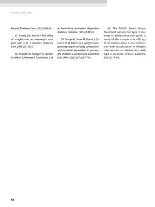Diretrizes SBD 2009




led trial. Diabetes Care. 2002;25:89-94.   al. Preventing noninsulin- dependent          40. The TODAY Study Group.
                                           diabetes. Diabetes. 1995;44:483-8.         Treatment options for type 2 dia-
    37. Trowig SM, Raskin P. The effect                                               betes in adolescents and youth: a
of rosiglitazone on overweight sub-            39. Savoye M, Shaw M, Dziura J, Ca-    study of the comparative efficacy
jects with type 1 diabetes. Diabetes       prio S, et al. Effects of a weight mana-   of metformin alone or in combina-
Care. 2005;28:1562-7.                      gement program on body composition         tion with rosiglitazone or lifestyle
                                           and metabolic parameters in overwei-       intervention in adolescents with
    38. Knowler W, Narayan K, Hanson       ght children: a randomized controlled      type 2 diabetes. Pediatr diabetes.
R, Nelson R, Bennett P, Tuomilehto J, et   trial. JAMA. 2007;297:2697-704.            2007;8:74-87.




66
 