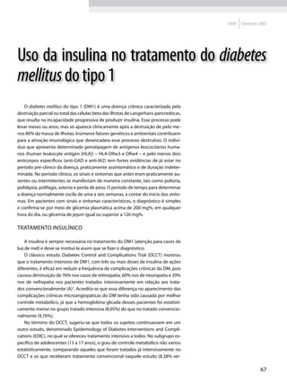 2009   Diretrizes SBD




Uso da insulina no tratamento do diabetes
mellitus do tipo 1
   O diabetes mellitus do tipo 1 (DM1) é uma doença crônica caracterizada pela
destruição parcial ou total das células beta das ilhotas de Langerhans pancreáticas,
que resulta na incapacidade progressiva de produzir insulina. Esse processo pode
levar meses ou anos, mas só aparece clinicamente após a destruição de pelo me-
nos 80% da massa de ilhotas. Inúmeros fatores genéticos e ambientais contribuem
para a ativação imunológica que desencadeia esse processo destrutivo. O indiví-
duo que apresenta determinada genotipagem de antígenos leucocitários huma-
nos (human leukocyte antigen [HLA]) – HLA-DRw3 e DRw4 – e pelo menos dois
anticorpos específicos (anti-GAD e anti-IA2) tem fortes evidências de já estar no
período pré-clínico da doença, praticamente assintomático e de duração indeter-
minada. No período clínico, os sinais e sintomas que antes eram praticamente au-
sentes ou intermitentes se manifestam de maneira constante, tais como poliúria,
polidipsia, polifagia, astenia e perda de peso. O período de tempo para determinar
a doença normalmente oscila de uma a seis semanas, a contar do início dos sinto-
mas. Em pacientes com sinais e sintomas característicos, o diagnóstico é simples
e confirma-se por meio de glicemia plasmática acima de 200 mg%, em qualquer
hora do dia, ou glicemia de jejum igual ou superior a 126 mg%.

Tratamento insulínico

    A insulina é sempre necessária no tratamento do DM1 (atenção para casos de
lua de mel) e deve-se instituí-la assim que se fizer o diagnóstico.
    O clássico estudo Diabetes Control and Complications Trial (DCCT) mostrou
que o tratamento intensivo de DM1, com três ou mais doses de insulina de ações
diferentes, é eficaz em reduzir a frequência de complicações crônicas do DM, pois
causou diminuição de 76% nos casos de retinopatia, 60% nos de neuropatia e 39%
nos de nefropatia nos pacientes tratados intensivamente em relação aos trata-
dos convencionalmente (A)1. Acredita-se que essa diferença no aparecimento das
complicações crônicas microangiopáticas do DM tenha sido causada por melhor
controle metabólico, já que a hemoglobina glicada desses pacientes foi estatisti-
camente menor no grupo tratado intensiva (8,05%) do que no tratado convencio-
nalmente (9,76%).
    No término do DCCT, sugeriu-se que todos os sujeitos continuassem em um
outro estudo, denominado Epidemiology of Diabetes Interventions and Compli-
cations (EDIC), no qual se ofereceu tratamento intensivo a todos. No subgrupo es-
pecífico de adolescentes (13 a 17 anos), o grau de controle metabólico não variou
estatisticamente, comparando aqueles que foram tratados já intensivamente no
DCCT e os que receberam tratamento convencional naquele estudo (8,38% ver-

                                                                                                        67
 