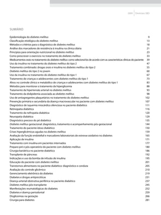 2009    Diretrizes SBD




SUMÁRIO

Epidemiologia do diabetes mellitus                                                                                                  9
Classificação etiológica do diabetes mellitus                                                                                      13
Métodos e critérios para o diagnóstico de diabetes mellitus                                                                        18
Análise dos marcadores de resistência à insulina na clínica diária                                                                 21
Princípios para orientação nutricional no diabetes mellitus                                                                        23
Como prescrever o exercício no tratamento do diabetes mellitus                                                                     33
Medicamentos orais no tratamento do diabetes mellitus: como selecioná-los de acordo com as características clínicas do paciente    39
Uso da insulina no tratamento do diabetes mellitus do tipo 2                                                                       47
Tratamento combinado: drogas orais e insulina no diabetes mellitus do tipo 2                                                       55
Diabetes mellitus do tipo 2 no jovem                                                                                               60
Uso da insulina no tratamento do diabetes mellitus do tipo 1                                                                       67
Tratamento de crianças e adolescentes com diabetes mellitus do tipo 1                                                              73
Alvos no controle clínico e metabólico de crianças e adolescentes com diabetes mellitus do tipo 1                                  83
Métodos para monitorar o tratamento da hiperglicemia                                                                               88
Tratamento da hipertensão arterial no diabetes mellitus                                                                            93
Tratamento da dislipidemia associada ao diabetes mellitus                                                                          98
Uso de antiagregantes plaquetários no tratamento do diabetes mellitus                                                             102
Prevenção primária e secundária da doença macrovascular no paciente com diabetes mellitus                                         107
Diagnóstico de isquemia miocárdica silenciosa no paciente diabético                                                               111
Retinopatia diabética                                                                                                             116
Tratamento da nefropatia diabética                                                                                                120
Neuropatia diabética                                                                                                              129
Diagnóstico precoce do pé diabético                                                                                               135
Diabetes mellitus gestacional: diagnóstico, tratamento e acompanhamento pós-gestacional                                           144
Tratamento do paciente idoso diabético                                                                                            150
Crises hiperglicêmicas agudas no diabetes mellitus                                                                                159
Avaliação da função endotelial e marcadores laboratoriais de estresse oxidativo no diabetes                                       165
Aplicação de insulina                                                                                                             171
Tratamento com insulina em pacientes internados                                                                                   177
Preparo pré e pós-operatório do paciente com diabetes mellitus                                                                    180
Cirurgia bariátrica no paciente diabético                                                                                         186
Transplante de pâncreas                                                                                                           192
Indicações e uso da bomba de infusão de insulina                                                                                  195
Educação do paciente com diabetes mellitus                                                                                        201
Transtornos alimentares no paciente diabético: diagnóstico e conduta                                                              205
Avaliação do controle glicêmico                                                                                                   210
Gerenciamento eletrônico do diabetes                                                                                              219
Diabetes e drogas antipsicóticas                                                                                                  231
Doença arterial obstrutiva periférica no paciente diabético                                                                       237
Diabetes mellitus pós-transplante                                                                                                 245
Manifestações reumatológicas do diabetes                                                                                          252
Diabetes e doença periodontal                                                                                                     259
Disglicemias na gestação                                                                                                          266
Cirurgia para diabetes                                                                                                            281
 