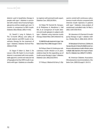 Diretrizes SBD 2009




detemir used in basal/bolus therapy in      lus regimen with premeal insulin aspart.             caemic control with continuous subcu-
people with type 1 diabetes is associa-     Diabetes Care. 2003;26:590-6.                        taneous insulin infusion compared with
ted with a lower risk of nocturnal hypo-                                                         intensive insulin injections in patients
glycaemia and less weight gain over 12         34. Pieber TR, Treichel HC, Hompes-               with type 1 diabetes: meta-analysis of
months in comparison to NPH insulin.        ch B, Philotheou A, Mordhorst L, Gall                randomised controlled trials. Br Med J.
Diabetes Obes Metab. 2005;7:73-82.          MA, et al. Comparison of insulin dete-               2002; 324(7339):705-8.
                                            mir and insulin glargine in subjects with
    32. Standl E, Lang H, Roberts A.        type 1 diabetes using intensive insulin                  38. Liberatore Jr R, Damiani D. Insulin
The 12-month efficacy and safety of         therapy. Diabet Med. 2007;24(6):635-42.              pump therapy in type 1 diabetes melli-
insulin detemir and NPH insulin in ba-                                                           tus. J Pediatr (Rio J). 2006; 82(4): 249-54.
sal-bolus therapy for the treatment of          35. Bolli GB. Insulin treatment in type 1 dia-
type 1 diabetes. Diabetes Technol Ther.     betes. Endocr Pract. 2006;12(suppl. 1):105-9.             39. Retnakaran R, Hochman J, DeVries JH,
2004;6:579-88.                                                                                   Hanaire-Broutin H, Heine RJ, MelkiV, et al. Con-
                                                36. Pickup J, Keen H. Continuous sub-            tinuous subcutaneous insulin infusion versus
    33. Vague P, Selam JL, Skeie S, De      cutaneous insulin infusion at 25 years:              multiple daily injections: the impact of base-
Leeuw I, Elte JW, Haahr H, et al. Insulin   evidence base for the expanding use of               line A1c. Diabetes Care. 2004;27(11):2590-6.
detemir is associated with more predic-     insulin pump therapy in type 1 diabetes.
table glycemic control and reduced risk     Diabetes Care. 2002;25(3):593-8.                         40. American Diabetes Association.
of hypoglycemia than NPH insulin in pa-                                                          Clinical practice recommendations. Dia-
tients with type 1 diabetes on a basalbo-       37. Pickup J, Mattock M, Kerry S. Gly-           betes Care. 2009;32(suppl.1): S6-S12.




72
 
