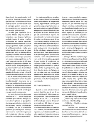2009    Diretrizes SBD




dependendo da vascularização local,                Nos pacientes pediátricos portadores      à mente a imagem de alguém cego, em
do grau de atividade muscular da re-          de DM1, deve-se priorizar bom controle gli-    diálise e com um membro amputado. Evi-
gião em que a insulina foi aplicada, de       cêmico versus incidência de hipoglicemias.     dentemente, deve-se atenuar essa carga
modo que cada paciente e cada local           A criança, dependendo de sua idade, pode       negativa, pois, com tratamento adequado,
de aplicação podem apresentar um              apresentar variações importantes no seu es-    reduzem-se muito as possibilidades dessas
pico insulinêmico em hora diversa da          quema alimentar, o que impõe dificuldades      ocorrências. Essa orientação inicial faz com
que se supõe “teoricamente”.                  adicionais para o ajuste adequado da dose e    que o paciente e seus familiares enten-
     De modo geral, pretende-se que o         do esquema de insulina, podendo-se dizer       dam os objetivos do tratamento, o que se
paciente diabético esteja insulinizado o      que cada paciente terá um esquema pró-         pretende com os esquemas propostos e
tempo todo, o que bloqueia a lipólise e a     prio de dose e de intervalo de administração   como se pode monitorar os resultados ob-
produção hepática de glicose e melhora        de insulina, mas não se deve perder de vista   tidos. Essa primeira orientação deve permi-
sobremaneira seu controle metabólico.         a importância de perseguir um bom contro-      tir que o paciente/familiares sejam capazes
Períodos sem insulina efetiva são causa de    le, sob pena de se ter um paciente de pouca    de administrar insulina adequadamente e
oscilações glicêmicas amplas, acrescentan-    idade já sofrendo dos temíveis efeitos cola-   monitorar os níveis glicêmicos, reconhecer
do um fator de resistência à insulina que a   terais, particularmente microangiopáticos,     sinais e sintomas de hipoglicemia e agir
própria hiperglicemia propicia. No estudo     do DM. A família e o próprio paciente, de-     para normalizar a situação. Preencher esses
realizado pelo DCCT, os objetivos glicêmi-    pendendo de sua idade, devem estar cien-       requisitos é a condição para o tratamento
cos pré e pós-prandiais eram muito rígidos,   tes do que é hipoglicemia, quais seus sinais   domiciliar do DM.
procurando-se fazer com que não ocorres-      e sintomas e como tratá-la eficientemente      — Orientação alimentar: não há requisição
sem grandes oscilações glicêmicas no cha-     e sem perda de tempo (glicose, glucagon).      nutricional específica para a criança diabéti-
mado “tratamento intensivo do DM” Nesse
                                     .        O medo excessivo de hipoglicemias leva         ca, a não ser a requerida para um adequado
programa, as glicemias pós-prandiais não      a um mau controle e conduz o paciente a        crescimento e desenvolvimento. Portanto, a
deveriam exceder 180 mg/dl, a glicemia de     complicações precocemente (D)12. Nenhum        palavra “dieta” que traz consigo um sentido
                                                                                                             ,
jejum deveria estar na faixa de normalidade   médico, familiar ou, principalmente, o pa-     de “proibição” deve ser abolida. O plano ali-
                                                                                                            ,
(80 a 120 mg/dl) e as demais glicemias pré-   ciente diabético gostam de hipoglicemia,       mentar implica que se evitem açúcares refi-
prandiais não deveriam exceder 140 mg/dl.     mas esta acaba sendo uma eventualidade         nados, de absorção rápida, e se institua uma
O trabalho envolveu pacientes com mais de     potencialmente presente durante um tra-        alimentação equilibrada do ponto de vista
13 anos de idade e, como poderia se espe-     tamento que objetiva tanto quanto possível     de conteúdo de hidratos de carbono (50%
rar, houve triplicação no número de eventos   aproximar os níveis glicêmicos do paciente     a 60%), proteínas (15%) e gorduras (30%),
hipoglicêmicos (A)1,2. No entanto, não se     à normalidade.                                 o que acaba propiciando uma alimentação
pode negar os efeitos benéficos nas compli-                                                  de alta qualidade e que deveria ser consu-
cações do DM, particularmente as oculares,    Início do tratamento                           mida por todos, diabéticos ou não, já que
mostrando claramente que essas complica-                                                     é muito mais saudável que a maioria dos
ções dependem do nível de controle glicê-         Quando se inicia o tratamento do           esquemas alimentares consumidos pelas
mico que se obtém no tratamento.              paciente diabético, que já saiu de seu         crianças “não diabéticas” A ingestão calórica
                                                                                                                        .
     Um outro dado curioso obtido pela        quadro inicial de CD (25% dos pacien-          segue a regra de Holiday:
“releitura” do DCCT é que, mesmo em           tes apresentam como primeira mani-                  _ 100 kcal/kg até 10 kg de peso corpóreo;
pacientes que tiveram elevação da             festação de seu DM a CD) ou quando                  _ 1.000 + (kg - 10) x 50 em crianças
hemoglobina glicada, os que perten-           foi detectado por suspeita clínica, sem        com massa entre 10 e 20 kg;
ciam ao grupo de tratamento intensivo         ter entrado em CD, focam-se basica-                 _ 1.500+ (kg - 20) x 20 em crianças
apresentavam menos complicações,              mente os seguintes aspectos:                   com mais de 20 kg.
o que leva a crer que a “variabilidade        — Esclarecimento da doença ao paciente e            	     Justifica-se um aumento de
glicêmica”, que, nesse grupo intensivo,       a seus familiares, tentando diminuir o forte   10% a 20% no cálculo calórico se a ativi-
era menor, foi realmente responsável          impacto que um dignóstico de DM causa          dade física for mais intensa. Estimula-se o
pela redução do índice de complica-           sobre os pacientes: frequentemente, ao se      consumo de fibras mediante a ingestão
ções e não a hemoglobina glicada (A)11.       dizer que a criança é portadora de DM, vem     de legumes, vegetais e frutas (D)4.

                                                                                                                                       75
 
