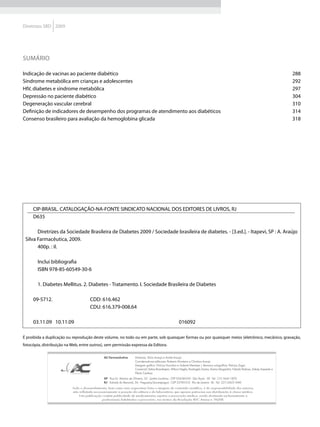 Diretrizes SBD 2009




SUMÁRIO

Indicação de vacinas ao paciente diabético                                                                                                                                                    288
Síndrome metabólica em crianças e adolescentes                                                                                                                                                292
HIV, diabetes e síndrome metabólica                                                                                                                                                           297
Depressão no paciente diabético                                                                                                                                                               304
Degeneração vascular cerebral                                                                                                                                                                 310
Definição de indicadores de desempenho dos programas de atendimento aos diabéticos                                                                                                            314
Consenso brasileiro para avaliação da hemoglobina glicada                                                                                                                                     318




     CIP-BRASIL. CATALOGAÇÃO-NA-FONTE SINDICATO NACIONAL DOS EDITORES DE LIVROS, RJ
     D635

       Diretrizes da Sociedade Brasileira de Diabetes 2009 / Sociedade brasileira de diabetes. - [3.ed.]. - Itapevi, SP : A. Araújo
 Silva Farmacêutica, 2009.
       400p. : il.

        Inclui bibliografia
        ISBN 978-85-60549-30-6

        1. Diabetes Mellitus. 2. Diabetes - Tratamento. I. Sociedade Brasileira de Diabetes

     09-5712.                          CDD: 616.462
                                       CDU: 616.379-008.64

     03.11.09 10.11.09                                                                                      016092

É proibida a duplicação ou reprodução deste volume, no todo ou em parte, sob quaisquer formas ou por quaisquer meios (eletrônico, mecânico, gravação,
fotocópia, distribuição na Web, entre outros), sem permissão expressa da Editora.

                                                AC Farmacêutica	        Diretores: Silvio Araujo e André Araujo
                                                	                       Coordenadoras editoriais: Roberta Monteiro e Christina Araujo
                                                	                       Designer gráfico: Vinícius Nuvolari e Gabriel Meneses | Revisora ortográfica: Patrizia Zagni
                                                	                       Comercial: Selma Brandespim, Wilson Neglia, Rosângela Santos, Karina Maganhini, Fabiola Pedroso, Sidney Azevedo e 	
                                                	                       Flávio Cardoso
                                                	
                                                SP Rua Dr. Martins de Oliveira, 33 - Jardim Londrina - CEP 05638-030 - São Paulo - SP - Tel.: (11) 5641-1870
                                                RJ Estrada do Bananal, 56 - Freguesia/Jacarepaguá - CEP 22745-012 - Rio de Janeiro - RJ - Tel.: (21) 2425-1440
                           Todo o desenvolvimento, bem como suas respectivas fotos e imagens de conteúdo científico, é de responsabilidade dos autores,
                           não refletindo necessariamente a posição da editora e do laboratório, que apenas patrocina sua distribuição à classe médica.
                               Esta publicação contém publicidade de medicamentos sujeitos a prescrição médica, sendo destinada exclusivamente a
                                               profissionais habilitados a prescrever, nos termos da Resolução RDC Anvisa n. 96/08.
 