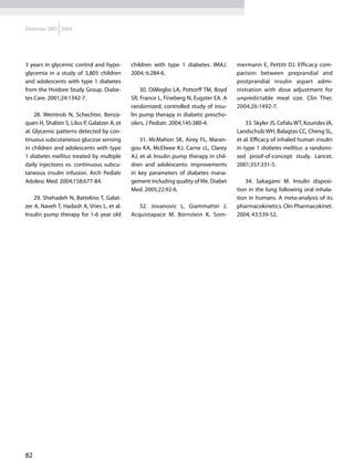 Diretrizes SBD 2009




3 years in glycemic control and hypo-         children with type 1 diabetes. IMAJ.       mermann E, Pettitt DJ. Efficacy com-
glycemia in a study of 3,805 children         2004; 6:284-6.                             parison between preprandial and
and adolescents with type 1 diabetes                                                     postprandial insulin aspart admi-
from the Hvidore Study Group. Diabe-              30. DiMeglio LA, Pottorff TM, Boyd     nistration with dose adjustment for
tes Care. 2001;24:1342-7.                     SR, France L, Fineberg N, Eugster EA. A    unpredictable meal size. Clin Ther.
                                              randomized, controlled study of insu-      2004;26:1492-7.
    28. Weintrob N, Schechter, Benza-         lin pump therapy in diabetic prescho-
quen H, Shalitin S, Lilos P, Galatzer A, et   olers. J Pediatr. 2004;145:380-4.              33. Skyler JS, Cefalu WT, Kourides IA,
al. Glycemic patterns detected by con-                                                   Landschulz WH, Balagtas CC, Cheng SL,
tinuous subcutaneous glucose sensing              31. McMahon SK, Airey FL, Maran-       et al. Efficacy of inhaled human insulin
in children and adolescents with type         gou KA, McElwee KJ, Carne cL, Clarey       in type 1 diabetes mellitus: a randomi-
1 diabetes mellitus treated by multiple       AJ, et al. Insulin pump therapy in chil-   zed proof-of-concept study. Lancet.
daily injections vs. continuous subcu-        dren and adolescents: improvements         2001;357:331-5.
taneous insulin infusion. Arch Pediatr        in key parameters of diabetes mana-
Adolesc Med. 2004;158:677-84.                 gement including quality of life. Diabet       34. Sakagami M. Insulin disposi-
                                              Med. 2005;22:92-6.                         tion in the lung following oral inhala-
    29. Shehadeh N, Battelino T, Galat-                                                  tion in humans. A meta-analysis of its
zer A, Naveh T, Hadash A, Vries L, et al.        32. Jovanovic L, Giammattei J,          pharmacokinetics. Clin Pharmacokinet.
Insulin pump therapy for 1-6 year old         Acquistapace M, Bornstein K, Som-          2004; 43:539-52.




82
 