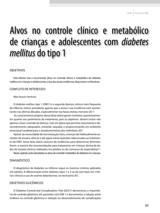 2009   Diretrizes SBD




Alvos no controle clínico e metabólico
de crianças e adolescentes com diabetes
mellitus do tipo 1
Objetivos

   Esta diretriz visa a recomendar alvos no controle clínico e metabólico do diabetes
mellitus em crianças e adolescentes, à luz das atuais evidências disponíveis na literatura.

Conflito de interesses

   Não houve nenhum.

    O diabetes mellitus tipo 1 (DM1) é a segunda doença crônica mais frequente
da infância, menos prevalente apenas que a asma e sua incidência vem aumen-
tando nas últimas décadas, especialmente nas faixas etárias menores (A)1,2.
    As características próprias dessa faixa etária geram inúmeros questionamen-
tos quanto aos parâmetros de tratamento, pois os objetivos devem incluir não
apenas o bom controle da doença, mas um plano que permita crescimento e de-
senvolvimento adequados, evitando sequelas e proporcionando um ambiente
emocional saudável para o amadurecimento dos indivíduos (D)2.
    Apesar da necessidade de normatização clara, crianças são habitualmente ex-
cluídas de ensaios clínicos e até agora várias questões relacionadas ao tratamen-
to do DM1 nessa faixa etária carecem de evidências para determinar diretrizes.
Assim, a maioria das recomendações para tratamento em crianças deriva de da-
dos de ensaios clínicos realizados em adultos ou do consenso de especialistas3,4.
    Neste capítulo serão abordados os alvos do controle metabólico do diabetes em crianças.

Diagnóstico

    O diagnóstico de diabetes na infância segue os mesmos critérios aplicados
em adultos. A diferenciação entre diabetes tipos 1 e 2 se dá com base em crité-
rios clínicos e uso de exames laboratoriais, se necessário (A)5.

Objetivos glicêmicos

    O Diabetes Control and Complications Trial (DCCT) demonstrou a importân-
cia do controle glicêmico em pacientes com DM 1 e documentou a relação entre
melhora no controle glicêmico e redução no desenvolvimento de complicações

                                                                                                               83
 