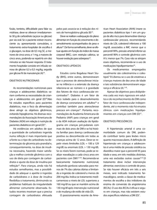 2009   Diretrizes SBD




fusão, tonteira, dificuldade para falar ou    pelos pais associa-se à redução dos ní-       rican Heart Association (AHA) insere os
midríase, deve-se oferecer imediatamen-       veis de hemoglobina glicada (B)23.            pacientes diabéticos tipo 1 em um gru-
te 30 g de carboidrato (açúcar ou glicose)        Deve-se realizar a adequação do plano     po de alto risco para desenvolver doença
por via oral. Se o paciente estiver incons-   alimentar em função do crescimento e de-      cardiovascular precoce, recomendando
ciente ou apresentando convulsões, o          senvolvimento acompanhados de peso e          níveis de LDL colesterol inferiores a 100
tratamento extra-hospitalar de escolha é      altura24. De forma semelhante, deve-se efe-   mg/dl, associados a IMC menor que o
o glucagon, na dose de 0,5 mg SC, a me-       tuar ajustes em função do índice de massa     percentil 90%, pressão arterial inferior ao
nores de cinco anos, e 1 mg, a maiores de     corporal (IMC), com restrição calórica, se    percentil 90% e controle glicêmico com
cinco anos, podendo-se repeti-lo em dez       houver evolução para sobrepeso10.             A1c menor que 7%. Caso não se atinjam
minutos se não houver resposta. O trata-                                                    esses objetivos, recomenda-se o uso de
mento hospitalar consiste em infusão ve-      Objetivos lipídicos                           medicações hipolipemiantes29.
nosa de glicose 0,3 a 0,5 mg/kg, seguida                                                        Os medicamentos empregados
por glicose IV de manutenção (A)19.               Estudos como Bogalusa Heart Stu-          usualmente são colestiramina e coles-
                                              dy (BHS), entre outros, demonstraram          tipol.4 B Liberou-se o uso de estatinas a
Objetivos nutricionais                        que o processo de aterosclerose inicia-       crianças maiores de dez anos de idade
                                              se na infância e a extensão da doença         e tais substâncias demonstraram segu-
    As recomendações nutricionais para        relaciona-se ao número e à gravidade          rança e eficácia (A) 2,30.
crianças e adolescentes diabéticos va-        dos fatores de risco cardiovascular en-           Apesar de objetivos para dislipide-
riam conforme as necessidades de crian-       contrados25. Diabetes é um fator de           mia cada vez mais rigorosos em adul-
ças e adolescentes em geral (D)20.Não         risco isolado para o desenvolvimento          tos e do reconhecimento do DM como
há estudos específicos para pacientes         de doença coronariana em adultos26 e          fator de risco cardiovascular indepen-
diabéticos, mas o foco da alimentação         contribui também para aterosclerose           dente, até o momento não há ensaios
deve atingir os objetivos glicêmicos,         precoce em crianças27. Portanto, reco-        clínicos com medicações hipolipe-
evitando hipoglicemia. Há diversas reco-      mendações da Academia Americana de            miantes em crianças com DM (D)31.
mendações da Associação Americana de          Pediatria (AAP) para crianças em geral
Diabetes (ADA) em relação à nutrição de       e da ADA indicam avaliação do lipido-         Objetivos pressóricos
pacientes diabéticos em geral (D)21.          grama em crianças pré-puberais com
    Há evidências em adultos de que           mais de dois anos de DM e se há histó-            A hipertensão arterial é uma co-
a quantidade de carboidrato ingerida          ria familiar para doença cardiovascular       morbidade comum do DM, poden-
numa refeição é mais importante que           positiva ou desconhecida em todas as          do contribuir tanto para lesões micro
a fonte ou o tipo de carboidrato na de-       crianças acima de 12 anos. Deve-se re-        quanto macrovasculares. A definição de
terminação da glicemia pós-prandial e,        petir níveis limítrofes (LDL = 100 a 129      hipertensão em crianças e adolescen-
consequentemente, na dose de insuli-          mg/dl) ou anormais (LDL > 130 mg/dl).         tes é uma média de pressão sistólica ou
na necessária, havendo maior satisfa-         Se os níveis forem normais, pode-se re-       diastólica maior que o percentil 95 para
ção e melhor controle glicêmico com o         alizar reavaliação a cada cinco anos em       idade e sexo, em três medidas distintas,
uso de dieta por contagem de carboi-          pacientes com DM127,28. Recomenda-se          uma vez excluídas outras causas32,33.O
dratos e ajuste da dose de insulina por       basicamente tratamento nutricional,           tratamento deve incluir intervenção
refeição22. Para crianças, ainda não há       reduzindo gorduras saturadas para me-         alimentar, exercícios e controle de peso.
estudos semelhantes, mas a possibili-         nos de 7% das calorias diárias e limitan-     Se não houver eficácia em três a seis
dade de adequar o apetite à ingestão          do a ingestão de colesterol a menos de        meses, será indicado tratamento far-
de carboidratos e à dose de insulina          200 mg/dia. Indica-se tratamento medi-        macológico, sendo a classe de medica-
flexibiliza o tratamento, diminuindo os       camentoso a níveis de LDL superiores a        mentos de escolha a dos inibidores da
problemas habituais da irregularidade         160 mg/dl ou que se mantêm acima de           enzima de conversão da angiotensina
alimentar comumente observada. Es-            130 mg/dl após intervenção nutricional        (IECAs). O uso dos IECAs é eficaz e segu-
tudos recentes mostram que a precisa          e de mudança de estilo de vida (D).           ro em crianças, mas não existem estu-
contagem de carboidratos efetuada                 O posicionamento recente da Ame-          dos específicos relativos a DM (D)7.

                                                                                                                                   85
 