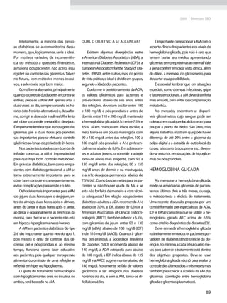 2009    Diretrizes SBD




    Infelizmente, a minoria das pesso-              Qual o objetivo a se alcançar?                       É importante correlacionar a AM com o
as diabéticas se automonitoriza dessa                                                                aspecto clínico dos pacientes e os níveis de
maneira, que, logicamente, seria a ideal.                 Existem algumas divergências entre         hemoglobina glicada, pois não é raro que
Por motivos variados, da inconveniên-               a American Diabetes Association (ADA), a         tentem burlar seu médico apresentando
cia do método a questões financeiras,               International Diabetes Federation (IDF) e a      glicemias sempre próximas ao normal. Vale
a maioria dos pacientes não aceita essa             European Association for the Study of Dia-       a pena conferir em cada visita clínica, além
rigidez no controle das glicemias. Talvez           betes (EASD), entre outras, mas, do ponto        do diário, a memória do glicosímetro, para
no futuro, com métodos menos invasi-                de vista prático, o ideal é dividir em grupos,   descartar essa possibilidade.
vos, a aderência seja bem maior.                    segundo a idade dos pacientes.                       É essencial lembrar que em situações
    Como forma alternativa, principalmente                Conforme o posicionamento da ADA,          especiais, como doenças infecciosas, gripe
quando o controle do diabetes encontra-se           os valores glicêmicos para lactentes e           e fatores emocionais, a AM deverá ser feita
estável, pode-se utilizar AM apenas uma a           pré-escolares abaixo de seis anos, antes         mais amiúde, para evitar descompensação
duas vezes ao dia, sempre variando os ho-           das refeições, deveriam oscilar entre 100        metabólica.
rários (oito horários alternativos) e, dessa for-   e 180 mg/dl, e pós-prandiais e antes de              No mercado, encontram-se disponí-
ma, corrigir as doses de insulinas UR e lenta       dormir, entre 110 e 200 mg/dl, mantendo          veis glicosímetros cujo sangue pode ser
até obter o controle metabólico desejado.           a hemoglobina glicada (A1c) entre 7,5% e         coletado em qualquer local do corpo (para
É importante lembrar que as dosagens das            8,5%. Já em crianças em idade escolar, a         poupar a ponta do dedo). São úteis, mas
glicemias pré e duas horas pós-prandiais            meta torna-se um pouco mais rígida, com          alguns trabalhos mostram que pode haver
são importantes para se efetuar o controle          90 a 180 mg/dl antes das refeições, 100 a        diferença de até 20% entre a glicemia da
glicêmico ao longo do período de 24 horas.          180 mg/dl pós-prandiais e A1c preferen-          polpa digital e a extraída de outro local do
    Nos pacientes tratados com bomba de             cialmente abaixo de 8,0%. Em adolescen-          corpo, tais como braço, perna etc., deven-
infusão contínua, a AM é imprescindível             tes e adultos jovens, o controle a atingir       do-se evitá-los em situações de hipoglice-
para que haja bom controle metabólico.              torna-se ainda mais exigente, com 90 a           mias ou pós-prandiais.
Em grávidas diabéticas, bem como em pa-             130 mg/dl antes das refeições, 90 a 150
cientes com diabetes gestacional, a AM se           mg/dl antes de dormir e na madrugada,            Hemoglobina glicada
torna extremamente importante para se               e a A1c desejada permanece abaixo de
obter bom controle e, consequentemente,             7,5% (A)1. Como buscar metas para os pa-             Ao mensurar a hemoglobina glicada,
evitar complicações para a mãe e o feto.            cientes se não houver ajuda da AM e se           mede-se a média das glicemias do pacien-
    Os horários mais importantes para a AM          esta não for feita de maneira e com técni-       te nos últimos dois a três meses, ou seja,
são jejum, duas horas após o desjejum, an-          ca adequadas? Em relação aos pacientes           o método testa a eficácia do tratamento.
tes do almoço, duas horas após o almoço,            diabéticos adultos, a ADA recomenda A1c          Uma recente discussão proposta por um
antes do jantar e duas horas após o jantar,         abaixo de 7,0%, a IDF, abaixo de 6,5% e a        comitê formado por especialistas da ADA,
ao deitar e ocasionalmente às três horas da         American Association of Clinical Endocri-        IDF e EASD considera que se utilize a he-
manhã, para checar se o paciente não está           nologists (AACE), também inferior a 6,5%,        moglobina glicada A1C acima de 6,5%
em hipo ou hiperglicemia nesse horário.             com glicemias de jejum entre 90 e 130            como critério diagnóstico de diabetes (D)2.
    A AM em pacientes diabéticos do tipo            mg/dl (ADA), abaixo de 100 mg/dl (IDF)               Deve-se medir a hemoglobina glicada
2 é tão importante quanto nos do tipo 1,            e de 110 mg/dl (AACE). Quanto à glice-           rotineiramente em todos os pacientes por-
pois mostra o grau de controle das gli-             mia pós-prandial, a Sociedade Brasileira         tadores de diabetes desde o início da do-
cemias pré e pós-prandiais e, ao mesmo              de Diabetes (SBD) recomenda abaixo de            ença e, no mínimo, a cada três a quatro me-
tempo, funciona como fator educativo                140 mg/dl, a ADA extrapola para abaixo           ses para saber se o tratamento está dentro
aos pacientes, pois qualquer transgressão           de 180 mg/dl, a IDF indica abaixo de 135         dos objetivos propostos. Deve-se usar
alimentar ou omissão de uma refeição se             mg/dl e a AACE sugere manter abaixo de           hemoglobina glicada não só para avaliar o
refletirá em hiper ou hipoglicemia.                 140 mg/dl. Novamente se fala de valores          controle dos últimos dois a três meses, mas
    O ajuste do tratamento farmacológico            glicêmicos a ser atingidos nos diversos          também para checar a acurácia da AM das
com hipoglicemiantes orais ou insulina, ou          horários do dia, e sem a AM, torna-se di-        glicemias (correlação entre hemoglobina
ambos, será baseado na AM.                          fícil alcançá-los.                               glicada e glicemias plasmáticas).

                                                                                                                                             89
 