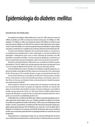 2009   Diretrizes SBD




Epidemiologia do diabetes mellitus

Magnitude do problema

    Uma epidemia de diabetes mellitus (DM) está em curso. Em 1985, estimava-se haver 30
milhões de adultos com DM no mundo; esse número cresceu para 135 milhões em 1995,
atingindo 173 milhões em 2002, com projeção de chegar a 300 milhões em 2030. Cerca de
dois terços desses indivíduos com DM vivem em países em desenvolvimento, onde a epide-
mia tem maior intensidade, com crescente proporção de pessoas afetadas em grupos etários
mais jovens, coexistindo com o problema que as doenças infecciosas ainda representam (B)1.
    O número de indivíduos diabéticos está aumentando devido ao crescimento e
ao envelhecimento populacional, à maior urbanização, à crescente prevalência de
obesidade e sedentarismo, bem como à maior sobrevida de pacientes com DM.
Quantificar a prevalência de DM e o número de pessoas diabéticas, no presente e no
futuro, é importante, pois permite planejar e alocar recursos de forma racional (D)2.
    No Brasil, no final da década de 1980, estimou-se a prevalência de DM na popula-
ção adulta em 7,6% (A)3; dados mais recentes apontam para taxas mais elevadas, como
12,1% no estudo de Ribeirão Preto (SP) (A)4 e de 13,5% em São Carlos (SP) (A)5.
    O Estudo Multicêntrico sobre a Prevalência do Diabetes no Brasil3 evidenciou a in-
fluência da idade na prevalência de DM e observou incremento de 2,7% na faixa etária
de 30 a 59 anos para 17,4% na de 60 a 69 anos, ou seja, um aumento de 6,4 vezes (A)3.
    Há marcantes diferenças na prevalência de DM entre diversos países e grupos
étnicos. Descreveram-se taxas mais elevadas para Nauru, na Oceania, e para os ín-
dios Pima, no Arizona, nos Estados Unidos, onde praticamente metade da popula-
ção adulta apresenta DM (B)6.
    Outros aspectos a destacar são as repercussões de mudanças no estilo de vida,
em curto período de tempo, em grupos de migrantes. No Brasil, um estudo reali-
zado na comunidade nipo-brasileira mostrou aumento vertiginoso na prevalência
de DM, cuja taxa passou de 18,3%, em 1993, para 34,9%, em 2000, evidenciando o
impacto de alterações no estilo de vida, em particular do padrão alimentar, intera-
gindo com provável suscetibilidade genética (A)7.
    É difícil determinar a incidência de DM do tipo 2 (DM2) em grandes populações, pois en-
volve seguimento durante alguns anos, com medições periódicas de glicemia. Os estudos
de incidência são geralmente restritos a DM do tipo 1 (DM1), pois suas manifestações iniciais
tendem a ser bem características. A incidência de DM1 demonstra acentuada variação geo-
gráfica, apresentando taxas por 100 mil indivíduos com menos de 15 anos de idade: 38,4 na
Finlândia, 7,6 no Brasil e 0,5 na Coreia, por exemplo (B)8. Atualmente, sabe-se que a incidência
de DM1 vem aumentando, particularmente na população infantil com menos de cinco anos
de idade (B)9.
    Frequentemente, na declaração de óbito não se menciona DM pelo fato de serem
suas complicações, particularmente as cardiovasculares e cerebrovasculares, as causas da

                                                                                                                      9
 