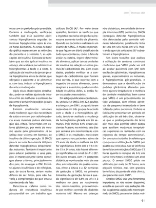 2009   Diretrizes SBD




mias com os períodos pós-prandiais.      utilizou SMCG (A) 3. Por meio desse        não diabéticas, em unidade de tera-
Durante a madrugada, verifica-se         aparelho, também se verificou que          pia intensiva (UTI) pediátrica, SMCG
também que esse paciente apre-           a ingestão excessiva de gordura pro-       conseguiu detectar hiperglicemias
sentou hiperglicemias seguidas de        vocava aumento tardio da glicemia.         não detectadas pelo controle roti-
intensas hipoglicemias após às cin-      Quando os pacientes realizarem um          neiro laboratorial, geralmente feito
co horas da manhã. As setas na base      exame de SMCG, é muito importan-           de seis em seis horas em UTI, mos-
do gráfico representam as refeições      te que façam um diário detalhado de        trando que tais unidades (B) 6 subes-
do paciente e o símbolo ^, as apli-      tudo que aconteceu, como o fato de         timam a hiperglicemia.
cações de insulina. Constata-se tam-     andar na esteira, ingerir determina-           Um outro trabalho que avaliou
bém que ao não aplicar insulina no       do alimento, aplicar tantas unidades       a utilização de sensores contínuos
almoço, ele acabava por administrar      de insulina em relação a tantos gra-       confirmou que SMCG pode ser útil
hiperglicemias à tarde e à noite. A      mas de carboidratos etc. Com esses         ao avaliar pacientes com DM com
aplicação da insulina do jantar gera-    dados, poderão verificar se a con-         oscilações glicêmicas, hipoglicemias
va hipoglicemia antes de deitar, que     tagem de carboidratos que fizeram          graves, especialmente as noturnas,
obrigava o paciente a se alimentar       está correta, o que ocorreu com a          e hiperglicemias pós-prandiais, e
e, com isso, induzir a hiperglicemia     ingestão de outros alimentos, como         demonstrou que a identificacão de
durante a madrugada.                     reagiram a exercícios, qual a sensibi-     padrões glicêmicos alterados per-
    Após essas observações detalha-      lidade insulínica deles, e, então, fa-     mite ajustes terapêuticos e melhora
das, pode-se realizar ajustes de insu-   zer os ajustes necessários.                do controle metabólico, bem como
lina a fim de melhorar o controle do         Em artigo publicado recentemen-        que SMCG é um procedimento de
paciente e prevenir episódios graves     te, utilizou-se SMCG em 322 adultos        fácil utilização, com efeitos adver-
de hipoglicemia.                         e crianças com DM1, os quais foram         sos de pequena intensidade e bem
    Existem atualmente sensores          separados em três grupos de acordo         tolerado pelos pacientes. Embora o
mais modernos que não necessitam         com a idade e a hemoglobina gli-           fabricante preconize um período de
de cabo e enviam por radiofrequên-       cada, tendo-se avaliado a mudança          utilização de até três dias, observa-
cia esses mesmos pulsos elétricos,       da hemoglobina glicada em 26 se-           se que o prolongamento do teste
que são, então, convertidos em va-       manas. Pelo menos 83% desses pa-           por mais dias permite obter dados
lores glicêmicos, por meio do mes-       cientes ficaram, no mínimo, seis dias      que auxiliam mudanças terapêuti-
mo ajuste pelo glicosímetro. Já se       por semana em monitorização com            cas superiores às realizadas com os
utiliza esse sistema em bombas de        o SMCG e os resultados mostraram           registros do tempo convencional7.
insulina de última geração. O SMCG       que apenas nos pacientes acima de          Em um outro trabalho brasileiro que
parece ser uma ferramenta útil para      25 anos de idade a melhora na A1c          comparou a utilização de SMCG por
detectar hipoglicemias despercebi-       foi significativa. Entre oito e 14 e en-   quatro ou cinco dias, não se verificou
das noturnas. Também é importante        tre 15 e 24 anos, não houve diferen-       benefícios em relação a SMCG por 72
para educar pacientes e seus pais,       ça significativa no nível de A1c (B)4.     horas quanto à redução de A1c em
pois é impressionante como conse-        Em outro estudo, com 71 gestantes          curto (três meses) e médio (um ano)
gue alterar a forma, principalmente      diabéticas monitoradas mais de sete        prazos. O sensor SMCG pôde ser
dos pais, de enxergar o DM. Permi-       dias, em intervalos de quatro sema-        utilizado por mais de 72 horas, sem
te ajustes insulínicos e de refeições,   nas, entre a oitava e a 32a semanas        prejuízo técnico, mas sem grandes
que, de outra forma, seriam muito        de gestação, o SMCG, no primeiro           benefícios, do ponto de vista clínico,
difíceis de ser feitos, pois não ha-     trimestre da gestação, levou à que-        por pacientes com DM18.
veria a compreensão do que estaria       da significativa de 0,8% na A1c e à            Embora SMCG seja uma ferramenta
acontecendo de fato.                     melhora no peso ao nascimento              importante, se não estiver disponível,
    Detectou-se cafeína como in-         dos recém-nascidos, provavelmen-           acredita-se que com sete avaliações diá-
dutora de resistência insulínica         te por melhor controle do diabetes         rias da glicemia capilar, pelo mesmo pe-
pós-prandial em um trabalho que          materno (A)5. Mesmo em crianças            ríodo de SMCG, possa-se ter dados mui-

                                                                                                                        91
 