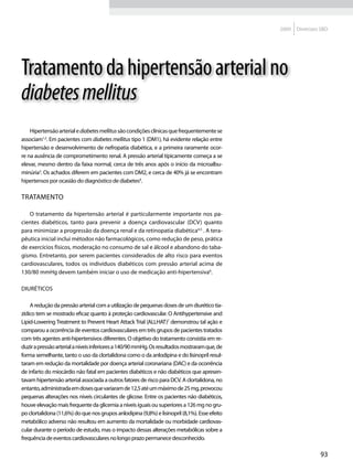 2009   Diretrizes SBD




Tratamento da hipertensão arterial no
diabetes mellitus
    Hipertensão arterial e diabetes mellitus são condições clínicas que frequentemente se
associam1,2. Em pacientes com diabetes mellitus tipo 1 (DM1), há evidente relação entre
hipertensão e desenvolvimento de nefropatia diabética, e a primeira raramente ocor-
re na ausência de comprometimento renal. A pressão arterial tipicamente começa a se
elevar, mesmo dentro da faixa normal, cerca de três anos após o início da microalbu-
minúria3. Os achados diferem em pacientes com DM2, e cerca de 40% já se encontram
hipertensos por ocasião do diagnóstico de diabetes4.

Tratamento

   O tratamento da hipertensão arterial é particularmente importante nos pa-
cientes diabéticos, tanto para prevenir a doença cardiovascular (DCV) quanto
para minimizar a progressão da doença renal e da retinopatia diabética4,5 . A tera-
pêutica inicial inclui métodos não farmacológicos, como redução de peso, prática
de exercícios físicos, moderação no consumo de sal e álcool e abandono do taba-
gismo. Entretanto, por serem pacientes considerados de alto risco para eventos
cardiovasculares, todos os indivíduos diabéticos com pressão arterial acima de
130/80 mmHg devem também iniciar o uso de medicação anti-hipertensiva6.

Diuréticos

    A redução da pressão arterial com a utilização de pequenas doses de um diurético tia-
zídico tem se mostrado eficaz quanto à proteção cardiovascular. O Antihypertensive and
Lipid-Lowering Treatment to Prevent Heart Attack Trial (ALLHAT)7 demonstrou tal ação e
comparou a ocorrência de eventos cardiovasculares em três grupos de pacientes tratados
com três agentes anti-hipertensivos diferentes. O objetivo do tratamento consistia em re-
duzir a pressão arterial a níveis inferiores a 140/90 mmHg. Os resultados mostraram que, de
forma semelhante, tanto o uso da clortalidona como o da anlodipina e do lisinopril resul-
taram em redução da mortalidade por doença arterial coronariana (DAC) e da ocorrência
de infarto do miocárdio não fatal em pacientes diabéticos e não diabéticos que apresen-
tavam hipertensão arterial associada a outros fatores de risco para DCV. A clortalidona, no
entanto, administrada em doses que variaram de 12,5 até um máximo de 25 mg, provocou
pequenas alterações nos níveis circulantes de glicose. Entre os pacientes não diabéticos,
houve elevação mais frequente da glicemia a níveis iguais ou superiores a 126 mg no gru-
po clortalidona (11,6%) do que nos grupos anlodipina (9,8%) e lisinopril (8,1%). Esse efeito
metabólico adverso não resultou em aumento da mortalidade ou morbidade cardiovas-
cular durante o período de estudo, mas o impacto dessas alterações metabólicas sobre a
frequência de eventos cardiovasculares no longo prazo permanece desconhecido.

                                                                                                                93
 