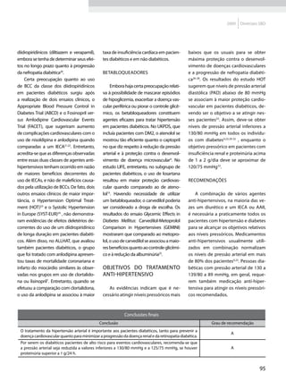 2009   Diretrizes SBD




diidropiridínicos (diltiazem e verapamil),     taxa de insuficiência cardíaca em pacien-       baixos que os usuais para se obter
embora se tenha de determinar seus efei-       tes diabéticos e em não diabéticos.             máxima proteção contra o desenvol-
tos no longo prazo quanto à progressão                                                         vimento de doenças cardiovasculares
da nefropatia diabética20.                     Betabloqueadores                                e a progressão de nefropatia diabéti-
    Certa preocupação quanto ao uso                                                            ca26-28. Os resultados do estudo HOT
de BCC da classe dos diidropiridínicos              Embora haja certa preocupação relati-      sugerem que níveis de pressão arterial
em pacientes diabéticos surgiu após            va à possibilidade de mascarar episódios        diastólica (PAD) abaixo de 80 mmHg
a realização de dois ensaios clínicos, o       de hipoglicemia, exacerbar a doença vas-        se associam à maior proteção cardio-
Appropriate Blood Pressure Control in          cular periférica ou piorar o controle glicê-    vascular em pacientes diabéticos, de-
Diabetes Trial (ABCD) e o Fosinopril ver-      mico, os betabloqueadores constituem            vendo ser o objetivo a se atingir nes-
sus Amlodipine Cardiovascular Events           agentes eficazes para tratar hipertensão        ses pacientes23. Assim, deve-se obter
Trial (FACET), que sugeriram aumento           em pacientes diabéticos. No UKPDS, que          níveis de pressão arterial inferiores a
de complicações cardiovasculares com o         incluía pacientes com DM2, o atenolol se        130/80 mmHg em todos os indivídu-
uso de nisoldipina e anlodipina quando         mostrou tão eficiente quanto o captopril        os com diabetes4,23,29-32 , enquanto o
comparadas a um IECA21,22. Entretanto,         no que diz respeito à redução da pressão        objetivo pressórico em pacientes com
acredita-se que as diferenças observadas       arterial e à proteção contra o desenvol-        insuficiência renal e proteinúria acima
entre essas duas classes de agentes anti-      vimento de doença microvascular4. No            de 1 a 2 g/dia deve se aproximar de
hipertensivos tenham ocorrido em razão         estudo LIFE, entretanto, no subgrupo de         120/75 mmHg33.
de maiores benefícios decorrentes do           pacientes diabéticos, o uso de losartana
uso de IECAs, e não de malefícios causa-       resultou em maior proteção cardiovas-           Recomendações
dos pela utilização de BCCs. De fato, dois     cular quando comparado ao de ateno-
outros ensaios clínicos de maior impor-        lol15. Havendo necessidade de utilizar             A combinação de vários agentes
tância, o Hypertension Optimal Treat-          um betabloqueador, o carvedilol poderia         anti-hipertensivos, na maioria das ve-
ment (HOT)23 e o Systolic Hypertension         ser considerado a droga de escolha. Os          zes um diurético e um IECA ou AAII,
in Europe (SYST-EUR)24 , não demonstra-        resultados do ensaio Glycemic Effects in        é necessária a praticamente todos os
ram evidências de efeitos deletérios de-       Diabetes Mellitus: Carvedilol-Metoprolol        pacientes com hipertensão e diabetes
correntes do uso de um diidropiridínico        Comparison in Hypertensives (GEMINI)            para se alcançar os objetivos relativos
de longa duração em pacientes diabéti-         mostraram que comparado ao metopro-             aos níveis pressóricos. Medicamentos
cos. Além disso, no ALLHAT, que avaliou        lol, o uso de carvedilol se associou a maio-    anti-hipertensivos usualmente utili-
também pacientes diabéticos, o grupo           res benefícios quanto ao controle glicêmi-      zados em combinação normalizam
que foi tratado com anlodipina apresen-        co e à redução da albuminúria25.                os níveis de pressão arterial em mais
tou taxas de mortalidade coronariana e                                                         de 80% dos pacientes4,23. Pessoas dia-
infarto do miocárdio similares às obser-       Objetivos do tratamento                         béticas com pressão arterial de 130 a
vadas nos grupos em uso de clortalido-         anti-hipertensivo                               139/80 a 89 mmHg, em geral, reque-
na ou lisinopril7. Entretanto, quando se                                                       rem também medicação anti-hiper-
efetuou a comparação com clortalidona,            As evidências indicam que é ne-              tensiva para atingir os níveis pressóri-
o uso da anlodipina se associou à maior        cessário atingir níveis pressóricos mais        cos recomendados.



                                                           Conclusões finais
                                             Conclusão                                                     Grau de recomendação
 O tratamento da hipertensão arterial é importante aos pacientes diabéticos, tanto para prevenir a
                                                                                                                     A
 doença cardiovascular quanto para minimizar a progressão da doença renal e da retinopatia diabética.
 Por serem os diabéticos pacientes de alto risco para eventos cardiovasculares, recomenda-se que
 a pressão arterial seja reduzida a valores inferiores a 130/80 mmHg e a 125/75 mmHg, se houver                      A
 proteinúria superior a 1 g/24 h.


                                                                                                                                   95
 