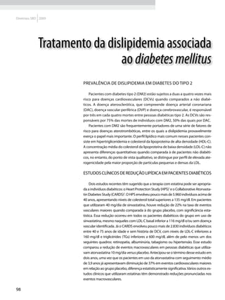 Diretrizes SBD 2009




              Tratamento da dislipidemia associada
                               ao diabetes mellitus
                       Prevalência de dislipidemia em diabetes do tipo 2

                           Pacientes com diabetes tipo 2 (DM2) estão sujeitos a duas a quatro vezes mais
                       risco para doenças cardiovasculares (DCVs) quando comparados a não diabé-
                       ticos. A doença aterosclerótica, que compreende doença arterial coronariana
                       (DAC), doença vascular periférica (DVP) e doença cerebrovascular, é responsável
                       por três em cada quatro mortes entre pessoas diabéticas tipo 2. As DCVs são res-
                       ponsáveis por 75% das mortes de indivíduos com DM2, 50% das quais por DAC.
                           Pacientes com DM2 são frequentemente portadores de uma série de fatores de
                       risco para doenças aterotrombóticas, entre os quais a dislipidemia provavelmente
                       exerça o papel mais importante. O perfil lipídico mais comum nesses pacientes con-
                       siste em hipertrigliceridemia e colesterol da lipoproteína de alta densidade (HDL-C).
                       A concentração média do colesterol da lipoproteína de baixa densidade (LDL-C) não
                       apresenta diferenças quantitativas quando comparada à de pacientes não diabéti-
                       cos, no entanto, do ponto de vista qualitativo, se distingue por perfil de elevada ate-
                       rogenicidade pela maior proporção de partículas pequenas e densas da LDL.

                       Estudos clínicos de redução lipídica em pacientes diabéticos

                            Dois estudos recentes têm sugerido que a terapia com estatina pode ser apropria-
                       da a indivíduos diabéticos: o Heart Protection Study (HPS)1 e o Collaborative Atorvasta-
                       tin Diabetes Study (CARDS)2. O HPS envolveu pouco mais de 5.960 indivíduos acima de
                       40 anos, apresentando níveis de colesterol total superiores a 135 mg/dl. Em pacientes
                       que utilizaram 40 mg/dia de sinvastatina, houve redução de 22% na taxa de eventos
                       vasculares maiores quando comparada à do grupo placebo, com significância esta-
                       tística. Essa redução ocorreu em todos os pacientes diabéticos do grupo em uso de
                       sinvastatina, mesmo naqueles com LDL-C basal inferior a 116 mg/dl e/ou sem doença
                       vascular identificada. Já o CARDS envolveu pouco mais de 2.830 indivíduos diabéticos
                       entre 40 e 75 anos de idade e sem história de DCV, com níveis de LDL-C inferiores a
                       160 mg/dl e triglicérides (TGs) inferiores a 600 mg/dl, além de pelo menos um dos
                       seguintes quadros: retinopatia, albuminúria, tabagismo ou hipertensão. Esse estudo
                       comparou a redução de eventos macrovasculares em pessoas diabéticas que utiliza-
                       vam atorvastatina 10 mg/dia versus placebo. Antecipou-se o término desse estudo em
                       dois anos, uma vez que os pacientes em uso da atorvastatina com seguimento médio
                       de 3,9 anos já apresentavam diminuição de 37% em eventos cardiovasculares maiores
                       em relação ao grupo placebo, diferença estatisticamente significativa. Vários outros es-
                       tudos clínicos que utilizaram estatinas têm demonstrado reduções pronunciadas nos
                       eventos macrovasculares.

98
 