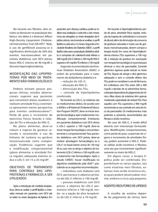 2009    Diretrizes SBD




    No tocante aos fibratos, dois es-               pacientes sem doença cardíaca, pode-se re-             No tocante à hipertrigliceridemia, per-
tudos se destacam na população dia-                 alizar essa avaliação a cada três a seis meses.   da de peso, atividade física regular, redu-
bética. Um deles é o Veterans Affairs               Uma vez atingidos os níveis desejados de li-      ção da ingesta de carboidratos e consumo
High-Density Lipoprotein Choleste-                  pídios séricos, recomenda-se analisar o perfil    de álcool, além da diminuição de consumo
rol Intervention Trial (VA-HIT) 3. Nele,            lipídico a cada seis a 12 meses. Segundo a So-    de gorduras saturadas e maior uso de gor-
o uso de genfibrosil associou-se à                  ciedade Brasileira de Diabetes (SBD)7, o perfil   duras monoinsaturadas, devem compor a
significativa diminuição de 24% dos                 lipídico alvo para a população diabética adul-    terapia inicial. Em casos de hipertrigliceri-
eventos macrovasculares em pa-                      ta é composto de colesterol total inferior a      demia intensa (TGs superiores a 100 mg/
cientes diabéticos sem DCV prévia,                  200 mg/dl, LDL-C inferior a 100 mg/dl, HDL-C      dl), a redução da gordura em associação
baixo HDL-C (menos de 40 mg/dl) e                   superior a 45 mg/dl e TG inferior a 150 mg/dl.    com terapia farmacológica é essencial para
discreta hipertrigliceridemia.                           Segundo recomendações da Ame-                diminuir o risco de pancreatite. Controle
                                                    rican Diabetes Association (ADA)8, a              glicêmico rigoroso pode reduzir os níveis
Modificação das lipopro-                            ordem de prioridades para o trata-                de TGs. Depois de atingir o alvo glicêmico
teínas por meio de trata-                           mento da dislipidemia diabética é:                adequado e sem o controle efetivo dos
mento não farmacológico                                  – redução do LDL-C;                          TGs, pode-se considerar o uso de fármacos.
                                                         – elevação do HDL-C;                         Em indivíduos com TGs entre 200 e 400
   Embora existam poucas pes-                            – diminuição dos TGs;                        mg/dl, a decisão de se administrar farma-
quisas clínicas, estudos observa-                        – controle de hiperlipidemia                 coterapia dependerá do julgamento do clí-
cionais sugerem que pacientes                       combinada.                                        nico. Altas doses de estatinas têm apenas
que consomem dietas saudáveis e                          No tocante ao LDL-C, as estatinas são        moderada capacidade de reduzir TGs. Para
realizam atividade física sistemáti-                os medicamentos eleitos. De acordo com            aqueles com TGs superiores a 400 mg/dl,
ca apresentam menor perspectiva                     a ADA8 e o III National Cholesterol Educa-        recomenda-se seu controle em vista do ris-
para eventos cardiovasculares 4,5 .                 tion Program (NCEP)9, deve-se iniciar tera-       co de pancreatite. Os medicamentos mais
Perda de peso e incremento de                       pia farmacológica após implementar mo-            potentes e, portanto, recomendados são
exercícios físicos levarão a redu-                  dificação comportamental. Entretanto,             fibratos e ácido nicotínico.
ção de TGs e elevação do HDL-C.                     em pacientes diabéticos com DCV clínica                No caso de HDL-C, é tarefa difícil
   No plano alimentar, deve-se                      e LDL-C superior a 100 mg/dl, deve-se             elevá-lo sem intervenção farmacoló-
reduzir a ingesta de gordura sa-                    iniciar terapia farmacológica concomitan-         gica. Modificações comportamentais,
turada e recomendar o uso de                        temente à comportamental. Para pacien-            como perda de peso, suspensão do ci-
hidratos de carbono ou gordura                      tes diabéticos sem DCV prévia, deve-se            garro e incremento de atividades físi-
monoinsaturada como compen-                         instituir abordagem farmacológica se o            cas, podem aumentar o HDL-C. Pode-
sação. Evidências sugerem que                       LDL-C no basal estiver acima de 130 mg/           se utilizar ácido nicotínico e fibratos,
a modificação comportamental                        dl ou caso não se atinja o objetivo do tra-       uma vez que incrementam significati-
(plano alimentar e atividade físi-                  tamento (LDL-C inferior a 100 mg/dl) com          vamente os níveis de HDL-C.
ca regular) adequada máxima re-                     o tratamento não farmacológico. Após o                 Em alguns casos, a terapia li-
duz o LDL-C em 15 a 25 mg/dl 6 .                    estudo CARDS2, houve modificação no               pídica pode ser combinada. Dis-
                                                    algoritmo estabelecido pela ADA10, pos-           ponibilizam-se várias opções, tais
Objetivos de tratamento                             tulando-se as seguintes recomendações:            como estatinas mais fibratos, es-
para controle das lipo-                                  – indivíduos com diabetes sem                tatinas mais ácido nicotínico etc.,
proteínas e fármacos a ser                          DCV: permanece o objetivo primá-                  as quais podem desencadear mio-
utilizados                                          rio de LDL-C inferior a 100 mg/dl;                site, embora o risco seja pequeno.
                                                         – pessoas diabéticas com DCV
    Após a introdução de medidas terapêu-           prévia: o objetivo do LDL-C per-                  Agentes redutores de lipídios
ticas, deve-se avaliar o perfil lipídico a inter-   manece inferior a 100 mg/dl, ten-
valos mensais em pacientes com DCV até              do- se a opção de alvo terapêuti-                    A escolha da estatina depen-
se obter os níveis desejados de lipídios. Em        co de LDL-C inferior a 70 mg/dl.                  de do julgamento do clínico, bem

                                                                                                                                               99
 