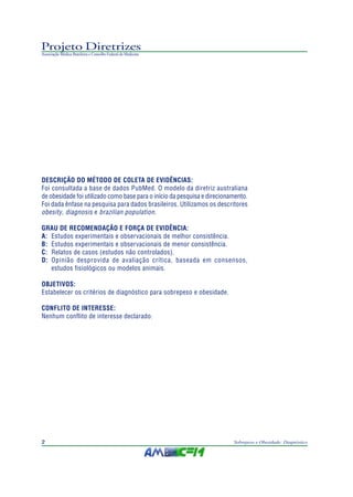 Projeto Diretrizes
Associação Médica Brasileira e Conselho Federal de Medicina




DESCRIÇÃO DO MÉTODO DE COLETA DE EVIDÊNCIAS:
Foi consultada a base de dados PubMed. O modelo da diretriz australiana
de obesidade foi utilizado como base para o início da pesquisa e direcionamento.
Foi dada ênfase na pesquisa para dados brasileiros. Utilizamos os descritores
obesity, diagnosis e brazilian population .

GRAU DE RECOMENDAÇÃO E FORÇA DE EVIDÊNCIA:
A: Estudos experimentais e observacionais de melhor consistência.
B: Estudos experimentais e observacionais de menor consistência.
C: Relatos de casos (estudos não controlados).
D: Opinião desprovida de avaliação crítica, baseada em consensos,
   estudos fisiológicos ou modelos animais.

OBJETIVOS:
Estabelecer os critérios de diagnóstico para sobrepeso e obesidade.

CONFLITO DE INTERESSE:
Nenhum conflito de interesse declarado.




2                                                                         Sobrepeso e Obesidade: Diagnóstico
 
