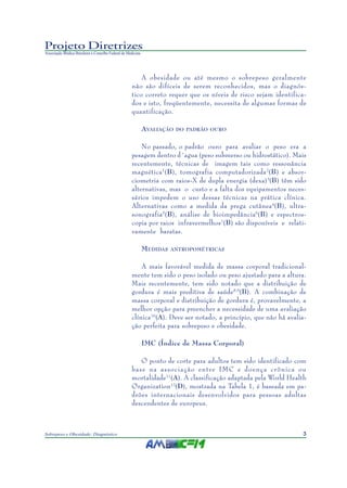 Projeto Diretrizes
Associação Médica Brasileira e Conselho Federal de Medicina




                                                         A obesidade ou até mesmo o sobrepeso geralmente
                                                     não são difíceis de serem reconhecidos, mas o diagnós-
                                                     tico correto requer que os níveis de risco sejam identifica-
                                                     dos e isto, freqüentemente, necessita de algumas formas de
                                                     quantificação.

                                                              AVALIAÇÃO   DO PADRÃO OURO


                                                         No passado, o padrão ouro para avaliar o peso era a
                                                     pesagem dentro d´agua (peso submerso ou hidrostático). Mais
                                                     recentemente, técnicas de imagem tais como ressonância
                                                     magnética 1(B), tomografia computadorizada 2(B) e absor-
                                                     ciometria com raios-X de dupla energia (dexa) 3(B) têm sido
                                                     alternativas, mas o custo e a falta dos equipamentos neces-
                                                     sários impedem o uso dessas técnicas na prática clínica.
                                                     Alternativas como a medida da prega cutânea 4(B), ultra-
                                                     sonografia5(B), análise de bioimpedância6(B) e espectros-
                                                     copia por raios infravermelhos7(B) são disponíveis e relati-
                                                     vamente baratas.

                                                              M EDIDAS   ANTROPOMÉTRICAS


                                                         A mais favorável medida de massa corporal tradicional-
                                                     mente tem sido o peso isolado ou peso ajustado para a altura.
                                                     Mais recentemente, tem sido notado que a distribuição de
                                                     gordura é mais preditiva de saúde 8,9(B). A combinação de
                                                     massa corporal e distribuição de gordura é, provavelmente, a
                                                     melhor opção para preencher a necessidade de uma avaliação
                                                     clínica10(A). Deve ser notado, a princípio, que não há avalia-
                                                     ção perfeita para sobrepeso e obesidade.

                                                              IMC (Índice de Massa Corporal)

                                                        O ponto de corte para adultos tem sido identificado com
                                                     base na associação entre IMC e doença crônica ou
                                                     mortalidade11(A). A classificação adaptada pela World Health
                                                     Organization 12(D), mostrada na Tabela 1, é baseada em pa-
                                                     drões internacionais desenvolvidos para pessoas adultas
                                                     descendentes de europeus.



Sobrepeso e Obesidade: Diagnóstico                                                                               3
 