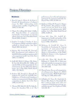 Projeto Diretrizes
Associação Médica Brasileira e Conselho Federal de Medicina




     REFERÊNCIAS                                                  performance of an infra-red interactance
                                                                  instrument for assessing total body fat.
 1. Ross R, Leger L, Morris D, de Guise J,                        Physiol Meas 1997;18:305–15.
    Guardo R. Quantification of adipose
    tissue by MRI: relationship with                           8. Rankinen T, Kim SY, Perusse L, Despres
    anthropometric variables. J Appl Physiol                      JP, Bouchard C. The prediction of abdo-
    1992; 72:787-95.                                              minal visceral fat level from body
                                                                  composition and anthropometry: ROC
 2. Thaete FL, Colberg SR, Burke T, Kelley                        analysis. Int J Obes Relat Metab Disord
    DE. Reproducibility of computed                               1999; 23:801-9.
    tomography measurement of visceral
    adipose tissue area. Int J Obes Relat Metab                9. Lean ME, Han TS, Seidell JC.
    Disord 1995; 19:464-7.                                        Impairment of health and quality of life
                                                                  in people with large waist circumference.
 3. Erselcan T, Candan F, Saruhan S, Ayca                         Lancet 1998; 351:853-6.
    T. Comparison of body composition analysis
    methods in clinical routine. Ann Nutr                     10. Molarius A , Seidell JC, Sans S,
    Metab 2000; 44:243–8.                                         Tuomilehto J, Kuulasmaa K. Varying
                                                                  sensitivity of waist action levels to
 4. Peterson MJ, Czerwinski SA, Siervogel                         identif y subjects with over weight or
    RM. Development and validation of                             obesity in 19 populations of the WHO
    skinfold-thickness prediction equations with                  MONICA Project. J Clin Epidemiol
    a 4-compartment model. Am J Clin Nutr                         1999; 52:1213–24.
    2003; 77:1186-91.
                                                              11. Calle EE, Thun MJ, Petrelli JM,
 5. Stolk RP, Wink O, Zelissen PM, Meijer                         Rodriguez C, Heath CW Jr. Body-mass
    R, Van Gils AP, Grobbe DE. Validity and                       index and mortality in a prospective cohort
    reproducibility of ultrasonography for the                    of U.S. adults. N Engl J Med 1999;
    measurement of intra-abdominal adipose                        341:1097-105.
    tissue. Int J Obes Relat Metab Disord
    2001; 25:1346-51.                                         12. Physical status: the use and interpretation
                                                                  of anthropometry. Report of a WHO
 6. Kushner RF, Kunigk A, Alspaugh M,                             Expert Committee. World Health Organ
    Andronis PT, Leitch CA, Schoeller DA.                         Tech Rep Ser 1995; 854:1-452.
    Validation of bioelectrical-impedance
    analysis as a measurement of change in body               13. Gallagher D, Visser M, Sepulveda D,
    composition in obesity. Am J Clin Nutr                        Pierson RN, Harris T, Heymsfield SB.
    1990; 52:219–23.                                              How useful is body mass index for
                                                                  comparison of body fatness across age, sex,
 7. Thomas DW, Ryde SJ, Ali PA, Birks JL,                         and ethnic groups? Am J Epidemiol 1996;
    Evans CJ, Saunders NH, et al. The                             143:228–39.



Sobrepeso e Obesidade: Diagnóstico                                                                         7
 