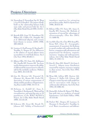 Projeto Diretrizes
Associação Médica Brasileira e Conselho Federal de Medicina




14. Deurenberg P, Deurenberg Yap M, Wang                          impedance equations for estimating
    J, Lin FP, Schmidt G. The impact of body                      percent fat in males. Med Sci Sports Exerc
    build on the relationship between body                        1996; 28:523-30.
    mass index and percent body fat. Int J
    Obes Relat Metab Disord 1999; 23:537–                     21. Ribeiro-Filho FF, Faria AN, Azjen S,
    42.                                                           Zanella MT, Ferreira SR. Methods of
                                                                  estimation of visceral fat: advantages of
15. Rexrode KM, Carey VJ, Hennekens CH,                           ultrasonography. Obes Res 2003;
    Walters EE, Colditz GA, Stampfer MJ,                          11:1488-94.
    et al. Abdominal adiposity and coronary
    heart disease in women. JAMA 1998;                        22. Liu KH, Chan YL, Chan WB, Kong WL,
    280:1843-8.                                                   Kong MO, Chan JC. Sonographic
                                                                  measurement of mesenteric fat thickness
16. Lemieux S, Prud’homme D, Bouchard C,                          is a good correlate with cardiovascular risk
    Tremblay A, Despres JP. Sex differences                       factors: comparison with subcutaneous and
    in the relation of visceral adipose tissue                    preperitoneal fat thickness, magnetic
    accumulation to total body fatness. Am J                      resonance: imaging and anthropometric
    Clin Nutr 1993; 58:463–7.                                     indexes. Int J Obes Relat Metab Disord
                                                                  2003; 27:1267-73.
17. Ribeiro-Filho FF, Faria AN, Kohlmann
    NE, Zanella MT, Ferreira SR. Two-hour                     23. Ross R, Shaw KD, Martel Y, de Guise J,
    insulin determination improves the ability                    Avruch L. Adipose tissue distribution
    of abdominal fat measurement to identify                      measured by magnetic resonance imaging
    risk for the metabolic syndrome. Diabetes                     in obese women. Am J Clin Nutr 1993;
    Care 2003; 26:1725-30.                                        57:470-5.

18. Gus M, Moreira LB, Pimentel M,                            24. Wing RR, Jeffery RW, Burton LR,
    Gleisener AL, Moraes RS, Fuchs FD.                            Thorson C, Kuller LH, Folsom AR.
    Association of various measurements of                        Change in waist–hip ratio with weight loss
    obesity and the prevalence of hypertension.                   and its association with change in
    Arq Bras Cardiol 1998; 70:111-4.                              cardiovascular risk factors. Am J Clin Nutr
                                                                  1992; 55:1086–92.
19. Molarius A , Seidell JC, Sans S,
    Tuomilehto J, Kuulasmaa K. Waist and hip                  25. Pereira RA, Sichieri R, Marins VM. Waist:
    circumferences, and waist-hip ratio in 19                     hips girth ratio as a predictor of arterial
    populations of the WHO MONICA                                 hypertension. Cad Saude Pública 1999;
    Project. Int J Obes Relat Metab Disord                        15:333-44.
    1999; 23:116-25.
                                                              26. Pouliot MC, Despres JP, Lemieux S,
20. Eckerson JM, Stout JR, Housh TJ,                              Moorjani S, Bouchard C, Tremblay A,
    Johnson GO. Validity of bioelectrical                         et al. Waist circumference and abdomi-



8                                                                                 Sobrepeso e Obesidade: Diagnóstico
 