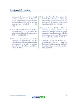 Projeto Diretrizes
Associação Médica Brasileira e Conselho Federal de Medicina




       nal sagittal diameter: best simple                     29. Lear SA, Toma M, Birmingham CL,
       anthropometric indexes of abdominal                        Frohlich JJ. Modification of relationship
       visceral adipose tissue accumulation and                   between simple antropometric indices and
       related cardiovascular risk in men and                     risk factors by ethnic background.
       women. Am J Cardiol 1994; 73:                              Metabolism 2003; 52:1295-301.
       460–8.
                                                              30. Carneiro G, Faria AN, Ribeiro Filho FF,
27. Lean ME, Han TS, Morrison CE. Waist                           Guimaraes A, Lerario D, Ferreira SR, et al.
    circumference as a measure for                                Influence of body fat distribution on the
    indicating need for weight management.                        prevalence of arterial hypertension and other
    BMJ 1995, 311:158-61.                                         cardiovascular risk factors in obese patients.
                                                                  Rev Assoc Med Bras 2003; 49:306-11.
28. Han TS, Seidell JC, Currall JE,
    Morrison CE, Deurenberg P, Lean ME.                       31. Chan JM, Rimm EB, Colditz GA ,
    The influences of height and age on waist                     Stampfer MJ, Willett WC. Obesity, fat
    circumference as an index of adiposity                        distribution, and weight gain as risk factors
    in adults. Int J Obes Relat Metab Disord                      for clinical diabetes in men. Diabetes Care
    1997; 21:83–9.                                                1994; 17:961-9.




Sobrepeso e Obesidade: Diagnóstico                                                                            9
 
