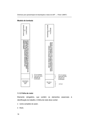 Diretrizes para apresentação de dissertações e teses da USP: ...- Parte I (ABNT)
_______________________________________________________________________
Modelo de lombada
2,5 cm espaço
reservado para
etiqueta de
localização
GEKELMAND.
ou
GEKELMANDIANA
ESTUDOINVITRODOSEFEITOSDAIRRADIAÇÃODO
LASERDEND:YAGNOSELAMENTODOTERÇO
APICALDEOBTURAÇÕESENDODÔNTICAS
EXECUTADAS...
MESTRADO
FOUSP
2001
1.1.3 Folha de rosto
Elemento obrigatório, que contém os elementos essenciais à
identificação do trabalho. A folha de rosto deve conter:
• nome completo do autor;
• título;
BENÍCIOA.
ou
BENÍCIOANDERSON
São Paulo
2006
Estudocomparativoentreopré-condicionamento
isquêmicoimediatoeadrenagemliquórica,como
métododeproteçãomedularemcães
2,5 cm espaço
reservado para
etiqueta de
localização
2,5 cm
18
 