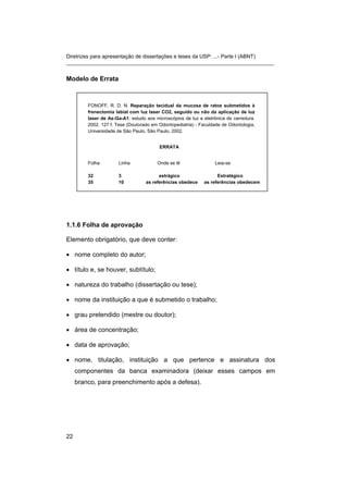 Diretrizes para apresentação de dissertações e teses da USP: ...- Parte I (ABNT)
_______________________________________________________________________
Modelo de Errata
FONOFF, R. D. N. Reparação tecidual da mucosa de ratos submetidos à
frenectomia labial com luz laser CO2, seguido ou não da aplicação de luz
laser de As-Ga-A1: estudo aos microscópios de luz e eletrônica de varredura.
2002. 127 f. Tese (Doutorado em Odontopediatria) - Faculdade de Odontologia,
Universidade de São Paulo, São Paulo, 2002.
ERRATA
Folha Linha Onde se lê Leia-se
32 3 estrágico Estratégico
35 10 as referências obedece as referências obedecem
1.1.6 Folha de aprovação
Elemento obrigatório, que deve conter:
• nome completo do autor;
• título e, se houver, subtítulo;
• natureza do trabalho (dissertação ou tese);
• nome da instituição a que é submetido o trabalho;
• grau pretendido (mestre ou doutor);
• área de concentração;
• data de aprovação;
• nome, titulação, instituição a que pertence e assinatura dos
componentes da banca examinadora (deixar esses campos em
branco, para preenchimento após a defesa).
22
 