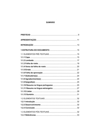 SUMÁRIO
PREFÁCIO .............................................................................................9
APRESENTAÇÃO................................................................................11
INTRODUÇÃO .....................................................................................13
1 ESTRUTURA DO DOCUMENTO......................................................15
1.1 ELEMENTOS PRÉ-TEXTUAIS ......................................................15
1.1.1 Capa............................................................................................15
1.1.2 Lombada.....................................................................................17
1.1.3 Folha de rosto............................................................................18
1.1.4 Verso da folha de rosto.............................................................20
1.1.5 Errata ..........................................................................................21
1.1.6 Folha de aprovação...................................................................22
1.1.7 Dedicatória(s).............................................................................24
1.1.8 Agradecimento(s) ......................................................................24
1.1.9 Epígrafe(s)..................................................................................25
1.1.10 Resumo na língua portuguesa ...............................................25
1.1.11 Resumo na língua estrangeira ...............................................27
1.1.12 Listas ........................................................................................28
1.1.13 Sumário ....................................................................................31
1.2 ELEMENTOS TEXTUAIS...............................................................32
1.2.1 Introdução ..................................................................................32
1.2.2 Desenvolvimento.......................................................................32
1.2.3 Conclusão ..................................................................................32
1.3 ELEMENTOS PÓS-TEXTUAIS ......................................................32
1.3.1 Referências ................................................................................33
 