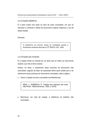 Diretrizes para apresentação de dissertações e teses da USP: ...- Parte I (ABNT)
_______________________________________________________________________
3.2 CITAÇÃO INDIRETA
É o texto criado com base na obra de autor consultado, em que se
reproduz o conteúdo e idéias do documento original; dispensa o uso de
aspas duplas.
Exemplo:
A hipertermia em bovinos Jersey foi constatada quando a
temperatura ambiente alcançava 2.5o (RIECK; LEE, 1948).
3.3 CITAÇÃO DE CITAÇÃO
É a citação direta ou indireta de um texto que se refere ao documento
original, que não se teve acesso.
Indicar, no texto, o sobrenome do(s) autor(es) do documento não
consultado, seguido da data, da expressão latina apud (citado por) e do
sobrenome do(s) autor(es) do documento consultado, data e página.
• Incluir a citação da obra consultada nas Referências.
REIS, J.; NOBREGA, P. Tratado das doenças das aves.
São Paulo : Melhoramentos, 1956. p. 30-82.
• Mencionar, em nota de rodapé, a referência do trabalho não
consultado.
46
 
