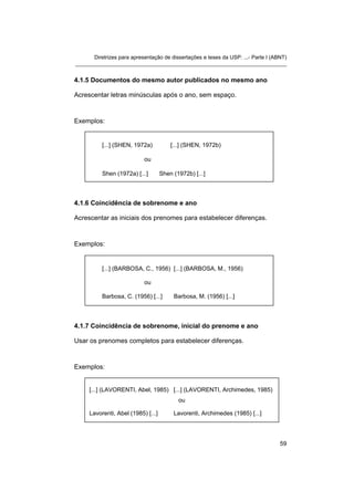 Diretrizes para apresentação de dissertações e teses da USP: ...- Parte I (ABNT)
_______________________________________________________________________
4.1.5 Documentos do mesmo autor publicados no mesmo ano
Acrescentar letras minúsculas após o ano, sem espaço.
Exemplos:
[...] (SHEN, 1972a) [...] (SHEN, 1972b)
ou
Shen (1972a) [...] Shen (1972b) [...]
4.1.6 Coincidência de sobrenome e ano
Acrescentar as iniciais dos prenomes para estabelecer diferenças.
Exemplos:
[...] (BARBOSA, C., 1956) [...] (BARBOSA, M., 1956)
ou
Barbosa, C. (1956) [...] Barbosa, M. (1956) [...]
4.1.7 Coincidência de sobrenome, inicial do prenome e ano
Usar os prenomes completos para estabelecer diferenças.
Exemplos:
[...] (LAVORENTI, Abel, 1985) [...] (LAVORENTI, Archimedes, 1985)
ou
Lavorenti, Abel (1985) [...] Lavorenti, Archimedes (1985) [...]
59
 