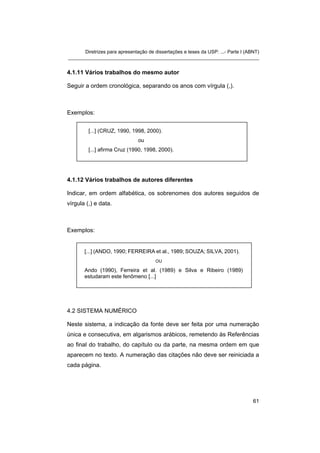 Diretrizes para apresentação de dissertações e teses da USP: ...- Parte I (ABNT)
_______________________________________________________________________
4.1.11 Vários trabalhos do mesmo autor
Seguir a ordem cronológica, separando os anos com vírgula (,).
Exemplos:
[...] (CRUZ, 1990, 1998, 2000).
ou
[...] afirma Cruz (1990, 1998, 2000).
4.1.12 Vários trabalhos de autores diferentes
Indicar, em ordem alfabética, os sobrenomes dos autores seguidos de
vírgula (,) e data.
Exemplos:
[...] (ANDO, 1990; FERREIRA et al., 1989; SOUZA; SILVA, 2001).
OU
Ando (1990), Ferreira et al. (1989) e Silva e Ribeiro (1989)
estudaram este fenômeno [...]
4.2 SISTEMA NUMÉRICO
Neste sistema, a indicação da fonte deve ser feita por uma numeração
única e consecutiva, em algarismos arábicos, remetendo às Referências
ao final do trabalho, do capítulo ou da parte, na mesma ordem em que
aparecem no texto. A numeração das citações não deve ser reiniciada a
cada página.
61
 