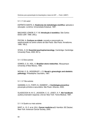 Diretrizes para apresentação de dissertações e teses da USP: ...- Parte I (ABNT)
_______________________________________________________________________
5.1.1.1 Um autor
ESPÍRITO SANTO, A. Essências de metodologia científica: aplicada à
educação. Londrina: Universidade Estadual, 1987.
MACHADO JÚNIOR, E. F. M. Introdução à isostática. São Carlos:
EESC-USP, 1999. 246 p.
PICCINI, A. Cortiços na cidade: conceito e preconceito na
reestruturação do centro urbano de São Paulo. São Paulo: Annablume,
1999. 166 p.
STAHL, S. M. Essential psychopharmacology. Cambridge: Cambridge
University Press, 2000. 601 p.
5.1.1.2 Dois autores
GOMES, C. B.; KEIL, K. Brazilian stone meteorites. Albuquerque:
University of New Mexico, 1980.
NOVAK, E. R.; WOODRUFF, J. D. Novak´s ginecologic and obstetric
pathology. Philadelphia: Saunders, 1967.
5.1.1.3 Três autores
GIANNINI, S. D.; FORTI, N.; DIAMENT, J. Cardiologia preventiva:
prevenção primária e secundária. São Paulo: Atheneu, 2000.
GLASSCOCK III, M. E.; JACKSON, C. G.; JOSEY, A. F. Abr handbook:
auditory brainstem response. 2nd ed. New York: Tieme Medical, 1987.
5.1.1.4 Quatro ou mais autores
BAST Jr., R. C. et al. (Ed.). Cancer medicine e.5. Hamilton: BC Decker;
New York: American Cancer Society, 2000.
64
 