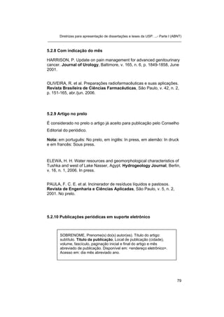 Diretrizes para apresentação de dissertações e teses da USP: ...- Parte I (ABNT)
_______________________________________________________________________
5.2.8 Com indicação do mês
HARRISON, P. Update on pain management for advanced genitourinary
cancer. Journal of Urology, Baltimore, v. 165, n. 6, p. 1849-1858, June
2001.
OLIVEIRA, R. et al. Preparações radiofarmacêuticas e suas aplicações.
Revista Brasileira de Ciências Farmacêuticas, São Paulo, v. 42, n. 2,
p. 151-165, abr./jun. 2006.
5.2.9 Artigo no prelo
É considerado no prelo o artigo já aceito para publicação pelo Conselho
Editorial do periódico.
Nota: em português: No prelo, em inglês: In press, em alemão: In druck
e em francês: Sous press.
ELEWA, H. H. Water resources and geomorphological characteristics of
Tushka and west of Lake Nasser, Agypt. Hydrogeology Journal, Berlin,
v. 16, n. 1, 2006. In press.
PAULA, F. C. E. et al. Incinerador de resíduos líquidos e pastosos.
Revista de Engenharia e Ciências Aplicadas, São Paulo, v. 5, n. 2,
2001. No prelo.
5.2.10 Publicações periódicas em suporte eletrônico
SOBRENOME, Prenome(s) do(s) autor(es). Título do artigo:
subtítulo. Título da publicação, Local de publicação (cidade),
volume, fascículo, paginação inicial e final do artigo e mês
abreviado de publicação. Disponível em: <endereço eletrônico>.
Acesso em: dia mês abreviado ano.
79
 