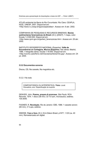Diretrizes para apresentação de dissertações e teses da USP: ...- Parte I (ABNT)
_______________________________________________________________________
ATLAS ambiental da Bacia do Rio Corumbataí. Rio Claro: CEAPLA,
IGCE, UNESP, 2001. Disponível em:
<http://www.rc.unesp.br/igce/ceapla/atlas>. Acesso em: 8 abr. 2002.
COMPANHIA DE PESQUISAS E RECURSOS MINERAIS. Bacias
sedimentares fanerozóicas do Brasil. [S.l.], [2002?]. 1 mapa, color.
Escala 1:2.500.000. Disponível em:
<http://www.cprm.gov.br/gis/tect_fanerozoicas.htm>. Acesso em: 29 abr.
2002.
INSTITUTO GEOGRÁFICO NACIONAL (Espanha). Valle de
Escombreras en Cartagena, Murcia (Espanha): foto aérea. Madrid,
1986. 1 fotografia aérea. Escala 1:18.000. Disponível em:
<http://corcho.cyberfenix.net/misc/aerea/Aerea72w.jpg>. Acesso em: 24
jul. 2004.
5.5.2 Documentos sonoros
Discos, CD, fita cassete, fita magnética etc.
5.5.2.1 No todo
COMPOSITOR(ES) OU INTÉRPRETE(S). Título. Local:
Gravadora, ano. Especificação do suporte.
DENVER, John. Poems, prayers & promises. São Paulo: RCA
Records, 1974. 1 disco (38 min): 33 1/3 rpm, microssulco, estéreo.
104.4049.
FAGNER, R. Revelação. Rio de Janeiro: CBS, 1988. 1 cassete sonoro
(60 min), 3 ¾ pps, estéreo.
SIMONE. Face a face. [S.l.]: Emi-Odeon Brasil, p1977. 1 CD (ca. 40
min). Remasterizado em digital.
90
 