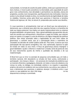 exclusividade, na tomada de assalto do poder público, ainda que supostamente por
bons motivos, e trocá-la pela convivência na diversidade, pela capacidade de assim
gerar mais conhecimento, mais densidade e permanência nas decisões, clareza de
propósitos, acordos mais transparentes, aperfeiçoamento das instituições. Estarmos
juntos é uma atitude fundada na ética, no reconhecimento da legitimidade de todos
os cidadãos. Estarmos juntos pelo Brasil que queremos é fazermos a tentativa
histórica de ingressar, de fato, no século 21, preparados para aceitar seus desafios.


E o que queremos é, principalmente, lutar por um Brasil que viva plenamente a
democracia, que a alimente para além dos seus aspectos formais e se beneficie de
toda sua riqueza potencial. Isso implica um ajuste imprescindível entre os sistemas
de governabilidade e de governança. Que a governabilidade seja garantida não por
meio de acordos que amesquinham e desvirtuam o papel do Estado, que colocam
preço em apoios e os pagam à custa da eficiência e da lógica integrada das políticas
públicas. Que esteja assentada sobre a legitimidade de uma forte cadeia de
governança e controle social, que só a participação direta e sistemática da
sociedade nas decisões de caráter público pode dar. Para tanto, é preciso que essa
participação não seja apenas cenográfica, mas real, capilarizada, expressa na ação
do Estado em todos os seus níveis. A força da governança precisa impregnar a
governabilidade e ajudar a reformar e modernizar o Estado, tanto do ponto de vista
de seus instrumentos quanto do mérito e qualidade das decisões e de sua
implementação.

O Brasil tem que se mirar no exemplo de pequenas comunidades que, em todo o
território nacional, têm descoberto as virtudes de fazer juntos, estimulando a
participação – de crianças a idosos – em processos de resolução de problemas que
se mostram eficientes e pedagógicos, deixando em todos a marca da cidadania e da
crença na união, no diálogo, na criatividade coletiva e no respeito à capacidade
própria e do outro em colaborar com seu conhecimento, sua cultura, seus saberes. É
essa a democracia que queremos e podemos alcançar. A distância entre o que
somos e o que podemos ser não é tão longa                                  se nos
dispusermos a começar a caminhada.




    10                                   Diretrizes para Programa de Governo – Julho 2010
 
