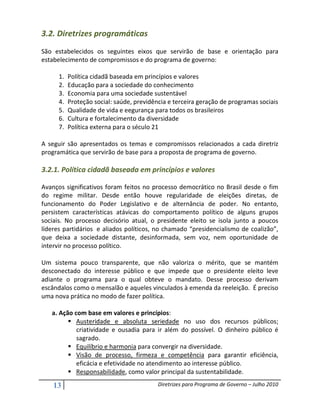 3.2. Diretrizes programáticas
São estabelecidos os seguintes eixos que servirão de base e orientação para
estabelecimento de compromissos e do programa de governo:

      1.   Política cidadã baseada em princípios e valores
      2.   Educação para a sociedade do conhecimento
      3.   Economia para uma sociedade sustentável
      4.   Proteção social: saúde, previdência e terceira geração de programas sociais
      5.   Qualidade de vida e eegurança para todos os brasileiros
      6.   Cultura e fortalecimento da diversidade
      7.   Política externa para o século 21

A seguir são apresentados os temas e compromissos relacionados a cada diretriz
programática que servirão de base para a proposta de programa de governo.

3.2.1. Política cidadã baseada em princípios e valores

Avanços significativos foram feitos no processo democrático no Brasil desde o fim
do regime militar. Desde então houve regularidade de eleições diretas, de
funcionamento do Poder Legislativo e de alternância de poder. No entanto,
persistem características atávicas do comportamento político de alguns grupos
sociais. No processo decisório atual, o presidente eleito se isola junto a poucos
líderes partidários e aliados políticos, no chamado “presidencialismo de coalizão”,
que deixa a sociedade distante, desinformada, sem voz, nem oportunidade de
intervir no processo político.

Um sistema pouco transparente, que não valoriza o mérito, que se mantém
desconectado do interesse público e que impede que o presidente eleito leve
adiante o programa para o qual obteve o mandato. Desse processo derivam
escândalos como o mensalão e aqueles vinculados à emenda da reeleição. É preciso
uma nova prática no modo de fazer política.

   a. Ação com base em valores e princípios:
            Austeridade e absoluta seriedade no uso dos recursos públicos;
            criatividade e ousadia para ir além do possível. O dinheiro público é
            sagrado.
            Equilíbrio e harmonia para convergir na diversidade.
            Visão de processo, firmeza e competência para garantir eficiência,
            eficácia e efetividade no atendimento ao interesse público.
            Responsabilidade, como valor principal da sustentabilidade.

    13                                     Diretrizes para Programa de Governo – Julho 2010
 