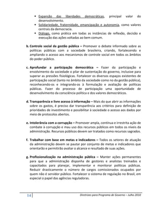 Expansão das liberdades democráticas, principal valor do
        desenvolvimento.
        Solidariedade, fraternidade, emancipação e autonomia, como valores
        centrais da democracia.
        Diálogo, como prática em todas as instâncias de reflexão, decisão e
        execução das ações voltadas ao bem comum.

b. Controle social da gestão pública – Promover o debate informado sobre as
   políticas públicas com a sociedade brasileira, criando, fortalecendo e
   ampliando o acesso aos mecanismos de controle social em todos os âmbitos
   do poder público.

c. Aprofundar a participação democrática – Fazer da participação e
   envolvimento da sociedade o pilar de sustentação do governo, inclusive para
   superar as pressões fisiológicas. Fortalecer os diversos espaços existentes de
   participação social (tanto no âmbito da sociedade como no da gestão pública),
   reconhecendo-os e integrando-os à formulação e avaliação de políticas
   públicas. Fazer do processo de participação uma oportunidade de
   desenvolvimento da consciência política e dos valores democráticos.

d. Transparência e livre acesso à informação – Mais do que abrir as informações
   sobre os gastos, é preciso dar transparência aos critérios para definição de
   prioridades de investimento e possibilitar à sociedade o acesso aos dados por
   meio de protocolos abertos.

e. Intolerância com a corrupção – Promover ampla, contínua e irrestrita ação de
   combate à corrupção e mau uso dos recursos públicos em todos os níveis da
   administração. Recursos públicos devem ser tratados como recursos sagrados.

f. Trabalhar com base em metas e indicadores – Todos os setores de atuação
   da administração devem se pautar por conjunto de metas e indicadores que
   orientarão e permitirão avaliar o alcance e resultado de suas ações.

g. Profissionalização na administração pública – Manter ações permanentes
   para que a administração disponha de gestores e analistas treinados e
   capacitados para planejar, implementar e monitorar políticas públicas.
   Reduzir drasticamente o número de cargos comissionados ocupados por
   quem não é servidor público. Fortalecer o sistema de regulação no Brasil, em
   especial o papel das agências reguladoras.



14                                   Diretrizes para Programa de Governo – Julho 2010
 