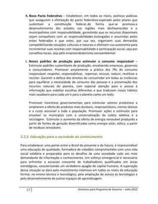 h. Novo Pacto Federativo – Estabelecer, em todos os níveis, políticas públicas
      que assegurem a efetivação do pacto federativo esperado pelos pilares que
      sustentam a constituição federal, de forma que se promova o
      desenvolvimento dos estados nas regiões mais desfavorecidas e o
      municipalismo com responsabilidade, garantindo que os recursos disponíveis
      sejam compatíveis com as responsabilidades outorgadas e assumidas pelos
      entes federados e que estes, por sua vez, organizem suas demandas
      compatibilizando vocações culturais e naturais e efetivem sua autonomia para
      incrementar suas receitas com responsabilidade e participação social, seja por
      conselhos locais, seja pelo empreendedorismo socioambiental.

   i. Novos padrões de produção para estimular o consumo responsável –
      Estimular padrões sustentáveis de produção, envolvendo empresas, governos
      e consumidores. Promover amplamente a prática dos 7Rs do consumo
      responsável: respeitar, responsabilizar, repensar, recusar, reduzir, reutilizar e
      reciclar. Garantir a defesa dos direitos do consumidor em todas as instâncias
      para equilibrar a necessidade de consumo das pessoas e a preservação dos
      recursos naturais do planeta, com especial atenção para o acesso à
      informação que viabilize escolhas diferentes e que traduzam novos hábitos
      mais saudáveis para cada um e para o planeta como um todo.

      Promover incentivos governamentais para estimular setores produtivos a
      ampliarem a oferta de produtos mais duráveis, reaproveitáveis, menos tóxicos
      e a custo acessível a toda a população. Promover ações e estímulos para
      envolver os municípios com a universalização da coleta seletiva e a
      reciclagem. Estimular o aumento da oferta de energia renovável produzida a
      partir de fontes de geração diversificadas como energia solar, eólica, a partir
      de resíduos renováveis.

3.2.2. Educação para a sociedade do conhecimento

Para estabelecer uma ponte entre o Brasil do presente e do futuro, é imprescindível
uma educação de qualidade, formadora de cidadãos comprometidos com uma vida
social solidária e preparados para os desafios de uma sociedade cada vez mais
demandante de informação e conhecimento. Um esforço emergencial é necessário
para enfrentar a escassez crescente de trabalhadores qualificados em áreas
estratégicas, caracterizando um verdadeiro apagão de capital humano. A superação
dessa situação se dará pelo investimento intensivo em todos os níveis da educação
formal, no ensino técnico e tecnológico, pela ampliação do acesso às tecnologias e
pelo desenvolvimento de outros espaços de aprendizagem.


    15                                    Diretrizes para Programa de Governo – Julho 2010
 