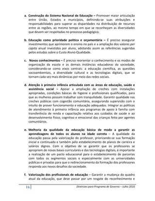 a. Construção do Sistema Nacional de Educação – Promover maior articulação
   entre União, Estados e municípios, definindo-se suas atribuições e
   responsabilidades para superar as disparidades na distribuição de recursos
   entre as regiões, ao mesmo tempo em que se reconheçam as diversidades
   que devem ser respeitadas no processo pedagógico.

b. Educação como prioridade política e orçamentária – É preciso assegurar
   investimentos que aprimorem o ensino no país e a ampliação dos valores per
   capita anual investidos por aluno, adotando assim as referências sugeridas
   pelos estudos sobre o Custo Aluno-Qualidade.

c. Novos conhecimentos – É preciso reorientar o conhecimento e os modos de
   organização da escola e as demais instâncias educadoras da sociedade,
   considerando-se como eixos centrais: a educação científica, as questões
   socioambientais, a diversidade cultural e as tecnologias digitais, que se
   tornam cada vez mais dinâmicas por meio das redes sociais.

d. Atenção à primeira infância articulada com as áreas de educação, saúde e
   assistência social – Apoiar a ampliação de creches com instalações
   apropriadas, condições básicas de higiene e profissionais qualificados, para
   que as mulheres possam trabalhar com tranquilidade. Garantir qualidade nas
   creches públicas com cogestão comunitária, assegurando supervisão com o
   intuito de prover funcionamento e educação adequados. Integrar as políticas
   de atendimento à primeira infância aos programas de apoio à família com
   transferência de renda e capacitação relativa aos cuidados de saúde e ao
   desenvolvimento físico, cognitivo e emocional das crianças feito por agentes
   comunitários.

e. Melhoria da qualidade da educação básica de modo a garantir as
   aprendizagens de todos os alunos na idade correta – A qualidade da
   educação passa pela valorização do professor, priorizando-se sua formação
   inicial e continuada e também pelo estabelecimento de planos de carreira e
   salários dignos. Com o objetivo de se garantir que os professores se
   apropriem de novas bases curriculares e das tecnologias digitais, é importante
   a realização de um pacto educacional para o estabelecimento de parcerias
   com todos os segmentos sociais e especialmente com as universidades
   públicas e privadas para que o redirecionamento da formação dos professores
   responda aos novos desafios da sociedade.

f. Valorização dos profissionais de educação – Garantir a mudança do quadro
   atual da educação, que deve passar por um resgate do reconhecimento e

 16                                   Diretrizes para Programa de Governo – Julho 2010
 