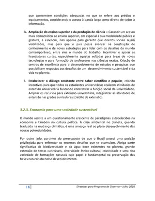 que apresentem condições adequadas no que se refere aos prédios e
      equipamentos, considerando o acesso à banda larga como direito de todos à
      informação.

   k. Ampliação do ensino superior e da produção de ciência – Garantir um acesso
      mais democrático ao ensino superior, em especial à sua modalidade pública e
      gratuita, é essencial, não apenas para garantir que direitos sociais sejam
      viabilizados, mas para que o país possa avançar na construção de
      conhecimento e de novas estratégias para lidar com os desafios do mundo
      contemporâneo, entre eles o mundo do trabalho. Incentivar e apoiar as
      licenciaturas curtas, especialmente aquelas voltadas para áreas de novas
      tecnologias e para formação de professores nas ciências exatas. Criação de
      centros de excelência para o desenvolvimento de estudos e pesquisas que
      possibilitem respostas aos desafios de um desenvolvimento sustentável e da
      vida no planeta.

   l. Estabelecer o diálogo constante entre saber científico e popular, criando
      incentivos para que todos os estudantes universitários realizem atividades de
      extensão universitária buscando concretizar a função social da universidade.
      Ampliar os recursos para extensão universitária, integralizar as atividades de
      extensão nas grades curriculares (crédito de extensão).


3.2.3. Economia para uma sociedade sustentável

O mundo assiste a um questionamento crescente de paradigmas estabelecidos na
economia e também na cultura política. A crise ambiental no planeta, quando
traduzida na mudança climática, é uma ameaça real ao pleno desenvolvimento das
nossas potencialidades.

Por outro lado, partimos do pressuposto de que o Brasil possui uma posição
privilegiada para enfrentar os enormes desafios que se acumulam. Abriga parte
significativa da biodiversidade e da água doce existentes no planeta, grande
extensão de terras cultiváveis, diversidade étnico-cultural, criatividade e uma rica
variedade de formações naturais cujo papel é fundamental na preservação das
bases naturais do nosso desenvolvimento.




    18                                   Diretrizes para Programa de Governo – Julho 2010
 