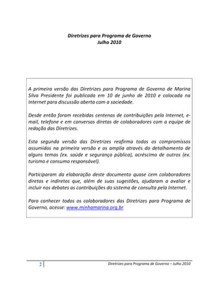 Diretrizes para Programa de Governo
                               Julho 2010




A primeira versão das Diretrizes para Programa de Governo de Marina
Silva Presidente foi publicada em 10 de junho de 2010 e colocada na
Internet para discussão aberta com a sociedade.

Desde então foram recebidas centenas de contribuições pela Internet, e-
mail, telefone e em conversas diretas de colaboradores com a equipe de
redação das Diretrizes.

Esta segunda versão das Diretrizes reafirma todos os compromissos
assumidos na primeira versão e os amplia através do detalhamento de
alguns temas (ex. saúde e segurança pública), acréscimo de outros (ex.
turismo e consumo responsável).

Participaram da elaboração deste documento quase cem colaboradores
diretos e indiretos que, além de suas sugestões, ajudaram a avaliar e
incluir nos debates as contribuições do sistema de consulta pela Internet.

Para conhecer todos os colaboradores das Diretrizes para Programa de
Governo, acesse: www.minhamarina.org.br




    2                               Diretrizes para Programa de Governo – Julho 2010
 