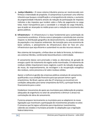 c. Justiça tributária – O nosso sistema tributário precisa ser reestruturado com
   firmeza e intensidade de propósito. O compromisso é promover uma reforma
   tributária que busque a simplificação e a transparência do sistema, o aumento
   da progressividade tributária através da redução da participação de impostos
   indiretos e dos impostos que incidem sobre a folha de pagamento na carga
   total, maior transparência para a sociedade e a redução da carga tributária,
   que só pode ser alcançada no médio prazo com a redução do crescimento dos
   gastos públicos.

d. Infraestrutura – A infraestrutura é a base fundamental para sustentação do
   crescimento econômico. A forma como é planejada e constituída tem enorme
   impacto na distribuição geográfica do desenvolvimento, na qualidade de vida
   da população e nos impactos ambientais. Na transição para uma economia de
   baixo carbono, o planejamento da infraestrutura deve ter foco em uma
   infraestrutura que seja eficiente e sustentável no uso dos recursos naturais.

   Nos sistemas de transporte, a ênfase deve ser dada às ferrovias, às hidrovias e
   aos sistemas híbridos, combinando biocombustíveis e eletricidade.

   O saneamento básico será priorizado e todas as alternativas de geração de
   energia a partir do tratamento do esgoto serão incentivadas. O tratamento de
   resíduos sólidos impulsionará novos negócios a partir da redução da geração,
   do reuso, do reaproveitamento, da reciclagem e da recuperação energética
   dos resíduos, como preconiza a lei sobre resíduos sólidos.

   Apoiar a melhoria à gestão das empresas públicas estaduais de saneamento,
   qualificando a sua condição financeira para que possam tomar e gerir
   empréstimos. No Brasil, apenas sete das 27 empresas se encontram em
   condições adequadas para tomar empréstimo do FGTS, a principal fonte de
   financiamento para o setor.

   Estabelecer mecanismos de apoio aos municípios para elaboração de projetos
   adequados de engenharia no setor de saneamento e diminuir o atraso nas
   contratações de obras de saneamento.

   É preciso preparar tecnicamente os municípios para se adaptarem às novas
   legislações que incentivam a participação de investimentos privados no setor.
   É consenso que há regras suficientes para impulsionar investimentos,
   cabendo aos estados e municípios proceder às adaptações que a legislação
   federal determina.

 20                                   Diretrizes para Programa de Governo – Julho 2010
 