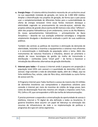 e. Energia limpa – O sistema elétrico brasileiro necessita de um acréscimo anual
   na sua capacidade instalada de geração, em torno de 3.300 MW médios.
   Ampliar a diversificação nos projetos de geração, de forma que o país possa
   usar a complementaridade de diferentes fontes para a sustentabilidade da
   oferta de energia renovável. Entre essas fontes merecem destaque a
   eletricidade cogerada no processamento da cana-de-açúcar, advinda dos
   projetos eólicos de grande altura (acima de 80 metros) e dos sítios “offshore”,
   além dos projetos hidroelétricos já em andamento, como os do Rio Madeira.
   Os novos aproveitamentos hidroelétricos – principalmente da Bacia
   Amazônica – deverão ter sua avaliação ambiental estratégica e integrada
   amplamente divulgada e devidamente analisada a partir de suas audiências
   públicas.

   Também são centrais as políticas de incentivo à otimização da demanda de
   eletricidade, incluindo o incentivo a equipamentos e sistemas mais eficientes
   e à conscientização e mobilização da população sobre o tema. Além dos
   instrumentos de natureza financeira e tributária, deverá ser prioritária a
   adoção de novas tecnologias de gestão da malha de transmissão e
   distribuição – conhecidas como “smart grid” – de forma a favorecer a
   introdução das diferentes alternativas de geração distribuída.

f. Internet para todos – O acesso à Internet ainda é pequeno em proporção à
   população total (35% com acesso) e à quantidade de domicílios (21% com
   acesso). Urge estender a rede de velocidade rápida, além de 1 Mbps, seja via
   linha telefônica fixa, celular, cabo de fibra ótica, eletricidade ou outra forma
   de acesso sem fio.

   O Programa Internet para Todos facilitará o acesso da maioria dos 53 milhões
   de domicílios brasileiros aos computadores e dispositivos celulares para
   conexão à Internet por meio do incentivo de crédito de longo prazo, bem
   como da desoneração fiscal dos mesmos em relação a impostos como Fust,
   PIS, Cofins e IPI, que correspondem a 42% das tarifas de telecomunicações.

   É preciso promover a expansão e universalização da oportunidade de acesso à
   telefonia, Internet e TV digital de alta definição a todos os brasileiros. O
   governo brasileiro deve assumir um papel de liderança na otimização dos
   recursos de infraestrutura de rede e na implementação de políticas e
   programas de e-gov em vários segmentos.



 21                                    Diretrizes para Programa de Governo – Julho 2010
 