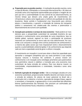 g. Preparação para os grandes eventos – A realização de grandes eventos, como
   a Copa do Mundo, a Olimpíada e a Convenção Internacional Rio + 20, deve ser
   encarada como uma importante oportunidade para projetar a imagem de um
   país que tem a sustentabilidade no eixo central de seu desenvolvimento, ao
   mesmo tempo que deixará uma ampla gama de investimentos em
   infraestrutura urbana como legado para a melhoria de qualidade de vida dos
   brasileiros. Neste sentido é fundamental criar força-tarefa para otimizar
   planos e investimentos, e garantir a instalação de sistemas de transporte
   público e saneamento nas cidades-sede dos eventos e potencializar o
   desenvolvimento do turismo com qualidade.

h. Inovação para produtos e serviços da nova economia – Nada poderá ser mais
   decisivo para a prosperidade sustentável da sociedade brasileira do que
   considerar o conhecimento como prioridade de suma importância. Seja no
   âmbito global, nacional, regional ou local, a participação de processos
   intensivos em conhecimento se torna cada vez mais determinante. Por isso,
   tende a ser crescente a sinergia entre centros produtores de conhecimento e
   a maioria das ações sociais que mais impulsionam tanto o desenvolvimento
   quanto a sustentabilidade ambiental global. É do conhecimento que depende
   cada vez mais a capacidade social de gerar e utilizar a inovação.

   O investimento em inovação é crucial para dotar o Brasil de capacidade para
   aproveitar a vantagem competitiva que seu vasto território e suas amplas
   riquezas naturais e humanas lhe conferem. É preciso investir em
   conhecimento e em inovação como estratégias prioritárias para potencializar
   esse patrimônio natural e viabilizar a transição para uma economia mais
   sustentável, de baixa emissão de carbono. Para isso deve-se investir na
   inventividade, empreendedorismo e criatividade, tratando-a como ativo
   econômico.

i. Estímulo à geração de empregos verdes – São os empregos calcados em uma
   economia sustentável, proporcionando trabalho decente com baixo consumo
   e emissão de carbono. Os setores de maior potencial no Brasil são a
   construção civil, a indústria, o turismo, a geração de energias limpas, seguras
   e renováveis, o transporte, a agropecuária e o uso sustentável dos diferentes
   biomas (particularmente das florestas). Eles precisam ser estimulados por
   meio de instrumentos fiscais, tributários e creditícios.




 22                                   Diretrizes para Programa de Governo – Julho 2010
 