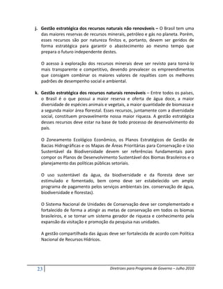 j. Gestão estratégica dos recursos naturais não renováveis – O Brasil tem uma
   das maiores reservas de recursos minerais, petróleo e gás no planeta. Porém,
   esses recursos são por natureza finitos e, portanto, devem ser geridos de
   forma estratégica para garantir o abastecimento ao mesmo tempo que
   prepara o futuro independente destes.

   O acesso à exploração dos recursos minerais deve ser revisto para torná-lo
   mais transparente e competitivo, devendo prevalecer os empreendimentos
   que consigam combinar os maiores valores de royalties com os melhores
   padrões de desempenho social e ambiental.

k. Gestão estratégica dos recursos naturais renováveis – Entre todos os países,
   o Brasil é o que possui a maior reserva e oferta de água doce, a maior
   diversidade de espécies animais e vegetais, a maior quantidade de biomassa e
   a segunda maior área florestal. Esses recursos, juntamente com a diversidade
   social, constituem provavelmente nossa maior riqueza. A gestão estratégica
   desses recursos deve estar na base de todo processo de desenvolvimento do
   país.

   O Zoneamento Ecológico Econômico, os Planos Estratégicos de Gestão de
   Bacias Hidrográficas e os Mapas de Áreas Prioritárias para Conservação e Uso
   Sustentável da Biodiversidade devem ser referências fundamentais para
   compor os Planos de Desenvolvimento Sustentável dos Biomas Brasileiros e o
   planejamento das políticas públicas setoriais.

   O uso sustentável da água, da biodiversidade e da floresta deve ser
   estimulado e fomentado, bem como deve ser estabelecido um amplo
   programa de pagamento pelos serviços ambientais (ex. conservação de água,
   biodiversidade e florestas).

   O Sistema Nacional de Unidades de Conservação deve ser complementado e
   fortalecido de forma a atingir as metas de conservação em todos os biomas
   brasileiros, e se tornar um sistema gerador de riqueza e conhecimento pela
   expansão da visitação e promoção da pesquisa nas unidades.

   A gestão compartilhada das águas deve ser fortalecida de acordo com Política
   Nacional de Recursos Hídricos.




 23                                  Diretrizes para Programa de Governo – Julho 2010
 