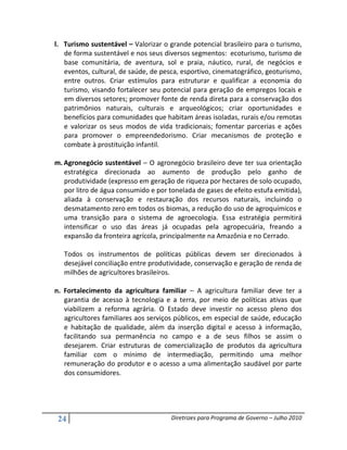 l. Turismo sustentável – Valorizar o grande potencial brasileiro para o turismo,
   de forma sustentável e nos seus diversos segmentos: ecoturismo, turismo de
   base comunitária, de aventura, sol e praia, náutico, rural, de negócios e
   eventos, cultural, de saúde, de pesca, esportivo, cinematográfico, geoturismo,
   entre outros. Criar estímulos para estruturar e qualificar a economia do
   turismo, visando fortalecer seu potencial para geração de empregos locais e
   em diversos setores; promover fonte de renda direta para a conservação dos
   patrimônios naturais, culturais e arqueológicos; criar oportunidades e
   benefícios para comunidades que habitam áreas isoladas, rurais e/ou remotas
   e valorizar os seus modos de vida tradicionais; fomentar parcerias e ações
   para promover o empreendedorismo. Criar mecanismos de proteção e
   combate à prostituição infantil.

m. Agronegócio sustentável – O agronegócio brasileiro deve ter sua orientação
   estratégica direcionada ao aumento de produção pelo ganho de
   produtividade (expresso em geração de riqueza por hectares de solo ocupado,
   por litro de água consumido e por tonelada de gases de efeito estufa emitida),
   aliada à conservação e restauração dos recursos naturais, incluindo o
   desmatamento zero em todos os biomas, a redução do uso de agroquímicos e
   uma transição para o sistema de agroecologia. Essa estratégia permitirá
   intensificar o uso das áreas já ocupadas pela agropecuária, freando a
   expansão da fronteira agrícola, principalmente na Amazônia e no Cerrado.

   Todos os instrumentos de políticas públicas devem ser direcionados à
   desejável conciliação entre produtividade, conservação e geração de renda de
   milhões de agricultores brasileiros.

n. Fortalecimento da agricultura familiar – A agricultura familiar deve ter a
   garantia de acesso à tecnologia e a terra, por meio de políticas ativas que
   viabilizem a reforma agrária. O Estado deve investir no acesso pleno dos
   agricultores familiares aos serviços públicos, em especial de saúde, educação
   e habitação de qualidade, além da inserção digital e acesso à informação,
   facilitando sua permanência no campo e a de seus filhos se assim o
   desejarem. Criar estruturas de comercialização de produtos da agricultura
   familiar com o mínimo de intermediação, permitindo uma melhor
   remuneração do produtor e o acesso a uma alimentação saudável por parte
   dos consumidores.




 24                                   Diretrizes para Programa de Governo – Julho 2010
 