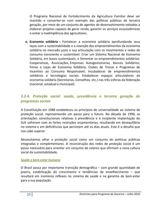 O Programa Nacional de Fortalecimento da Agricultura Familiar deve ser
      mantido e converter-se num exemplo das políticas públicas de terceira
      geração, por meio de um conjunto de agentes de desenvolvimento voltados a
      elaborar projetos capazes de gerar renda, garantir os serviços ecossistêmicos
      e evitar a inadimplência dos agricultores.

   o. Economia solidária – Fortalecer a economia solidária aprofundando seus
      laços com a sustentabilidade e a inserção dos empreendimentos da economia
      solidária no mercado justo e sua articulação com os movimentos e redes de
      consumo consciente e sustentável. Criar um Sistema Nacional de Economia
      Solidária, em bases sustentáveis, e fomentar os empreendimentos solidários:
      Cooperativas, Associações, Empresas Autogestionárias, Bancos Solidários;
      Feiras e Lojas de Economia Solidária; Clubes de Trocas e Programas de
      Incentivo ao Consumo Responsável; Incubadoras de empreendimentos
      solidários e tecnologias sociais. Estabelecer espaços articuladores da
      economia solidária (Secretarias, Conselhos, etc.) nas três esferas da federação
      (nacional, estadual e municipal).


3.2.4. Proteção social: saúde, previdência e terceira geração de
programas sociais

A Constituição em 1988 estabeleceu os princípios de universalidade ao sistema de
proteção social, representando um passo para o futuro. Na década de 1990, as
orientações constitucionais relativas à previdência e à incipiente implantação do
SUS sofreram com as fortes restrições orçamentárias, resultando em desequilíbrio
no sistema e em deficiências que persistem até os dias atuais. Este é o desafio que
nos cabe superar.

Necessitamos olhar a proteção social como um conjunto de políticas públicas
integradas e complementares. A reconstrução das redes de proteção social é um
passo necessário para orientar um conjunto de valores que afirmam a nova cultura
social da sustentabilidade.

Saúde e bem-estar humano

O Brasil passa por importante transição demográfica – com grande quantidade de
jovens, estabilização do crescimento e tendências de envelhecimento – que
resultará em inúmeros reflexos no sistema de saúde e na garantia de bem-estar
para a sua população.



    25                                   Diretrizes para Programa de Governo – Julho 2010
 