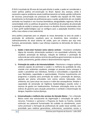 O SUS é resultado de 30 anos de luta pelo direito à saúde, e pode ser considerado a
maior política pública em construção no Brasil. Apesar dos avanços, ainda é
necessário superar problemas atuais (subfinanciamento na Saúde; gestão ineficiente
de recursos; precarização nos processos de trabalho das equipes do PSF; baixo
investimento na formação de profissionais para a saúde; predomínio de um modelo
centrado nos hospitais e nos insumos biomédicos; desigualdades regionais; falta de
conectividade entre as políticas de governo; insuficiência de projetos de prevenção
e promoção da saúde) e avançar para encarar os desafios futuros relacionados com
o novo perfil epidemiológico que se configura para a população brasileira (mais
velha, mais urbana e mais sedentária).

Uma política preparada para se adaptar às novas demandas na área da saúde e
promoção de ambientes saudáveis para os brasileiros deve considerar o
redirecionamento do atual sistema de saúde, para um sistema que seja mais
humano, personalizado, rápido e que ofereça respostas às demandas de todos os
brasileiros.

   a. Saúde e bem-estar humano como valores centrais – Incorporar condições
      dignas de moradia, alimentação saudável e em quantidade suficiente, vida
      saudável, prevenção de doenças, redução da violência e promoção da
      cultura de paz como valores centrais das políticas governamentais na área da
      saúde, saneamento, gestão urbana e desenvolvimento regional.

   b. Promoção da saúde e da intersetorialidade – Reorientar e integrar políticas
      setoriais capazes de promover a saúde e a melhoria da qualidade de vida,
      visando criar ambientes saudáveis, proteger as pessoas contra ameaças à
      saúde e possibilitar aos indivíduos, famílias e comunidades a expansão de
      suas liberdades, capacidades e oportunidades. Priorizar investimentos em
      programas e projetos para promoção da saúde e prevenção de doenças,
      apoiada por planos articulados com outros setores (educação, meio
      ambiente, etc.) para atuar nas causas e ir além das consequências. Ampliar a
      capacidade de prevenção da Vigilância Epidemiológica visando evitar o
      excesso de gastos em medicamentos. Promover articulação entre as três
      esferas de governo para atuação preventiva e combate à disseminação da
      dengue, hepatite e outras doenças.

   c. Universalização e melhoria dos serviços de Atenção Básica – Ter a Atenção
      Básica como eixo estruturante da organização e articulação de ações e
      recursos. Fortalecer e aprimorar o Programa da Saúde na Família, visando
      estimular seu potencial humanizador do cuidado no atendimento, assim
      como promover a formação de profissionais de saúde nesse sentido, com
      prioridade para médicos generalistas, enfermeiros, assistentes sociais e
    26                                  Diretrizes para Programa de Governo – Julho 2010
 