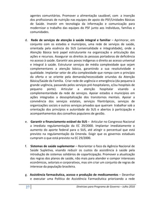 agentes comunitários. Promover a alimentação saudável, com a inserção
     dos profissionais de nutrição nas equipes de apoio do PSF/Unidades Básicas
     de Saúde. Investir em tecnologia da informação e comunicação para
     modernizar o trabalho das equipes do PSF junto aos indivíduos, famílias e
     comunidades.

d. Rede de serviços de atenção à saúde integral e familiar – Aprimorar, em
   conjunto com os estados e municípios, uma rede de serviços de saúde,
   orientada pela essência do SUS (universalidade e integralidade), onde a
   Atenção Básica terá papel estruturante na organização e articulação das
   ações e recursos. Assegurar os direitos às pessoas portadoras de deficiência
   no acesso à saúde. Garantir aos povos indígenas o direito ao acesso universal
   e integral à saúde. Estruturar serviços de média complexidade que sejam
   complementares a atenção básica, garantindo a sua resolutividade e
   qualidade. Implantar setor de alta complexidade que rompa com o princípio
   da oferta e se oriente pela demanda/necessidade oriundas da Atenção
   Básica/Saúde da Família. Criar rede de urgência e emergência (da pequena à
   grande urgência, passando pelos serviços pré-hospitalares, e/ou hospitais de
   pequeno porte). Articular a atenção hospitalar visando a
   complementaridade da rede de serviços. Apoiar estados e municípios em
   ações integradas a desospitalização dos transtornos mentais. Apoiar a
   convivência dos serviços estatais, serviços filantrópicos, serviços de
   organizações sociais e outros serviços privados que queiram trabalhar sob a
   orientação dos princípios e autoridade do SUS e abertos à participação e
   acompanhamentos dos conselhos populares de gestão.

e. Garantir o financiamento estável do SUS – Articular no Congresso Nacional
   a imediata regulamentação da EC 29/2000. Implantar imediatamente o
   aumento do aporte federal para o SUS, até atingir o percentual que está
   previsto na regulamentação da Emenda. Exigir que os governos estaduais
   cumpram o que está previsto na EC 29/2000.

f.   Sistemas de saúde suplementar – Reorientar o foco da Agência Nacional de
     Saúde Supletiva, visando reduzir os custos da assistência à saúde pela
     introdução de sistemas solidários de coparticipação. Promover a atualização
     das regras dos planos de saúde, não mais para atender e compor interesses
     econômicos, setoriais e corporativos, mas sim criar um conjunto de regras de
     interesse da população brasileira.

g. Assistência farmacêutica, acesso e produção de medicamentos – Desenhar
   e executar uma Política de Assistência Farmacêutica priorizando a rede

27                                    Diretrizes para Programa de Governo – Julho 2010
 