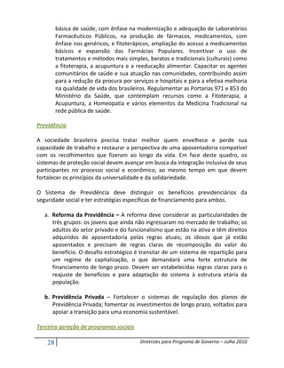 básica de saúde, com ênfase na modernização e adequação de Laboratórios
         Farmacêuticos Públicos, na produção de fármacos, medicamentos, com
         ênfase nos genéricos, e fitoterápicos, ampliação do acesso a medicamentos
         básicos e expansão das Farmácias Populares. Incentivar o uso de
         tratamentos e métodos mais simples, baratos e tradicionais (culturais) como
         a fitoterapia, a acupuntura e a reeducação alimentar. Capacitar os agentes
         comunitários de saúde e sua atuação nas comunidades, contribuindo assim
         para a redução da procura por serviços e hospitais e para a efetiva melhoria
         na qualidade de vida dos brasileiros. Regulamentar as Portarias 971 e 853 do
         Ministério da Saúde, que contemplam recursos como a Fitoterapia, a
         Acupuntura, a Homeopatia e vários elementos da Medicina Tradicional na
         rede pública de saúde.

Previdência

A sociedade brasileira precisa tratar melhor quem envelhece e perde sua
capacidade de trabalho e restaurar a perspectiva de uma aposentadoria compatível
com os recolhimentos que fizeram ao longo da vida. Em face deste quadro, os
sistemas de proteção social devem avançar em busca da integração inclusiva de seus
participantes no processo social e econômico, ao mesmo tempo em que devem
fortalecer os princípios da universalidade e da solidariedade.

O Sistema de Previdência deve distinguir os benefícios previdenciários da
seguridade social e ter estratégias específicas de financiamento para ambos.

   a. Reforma da Previdência – A reforma deve considerar as particularidades de
      três grupos: os jovens que ainda não ingressaram no mercado de trabalho; os
      adultos do setor privado e do funcionalismo que estão na ativa e têm direitos
      adquiridos de aposentadoria pelas regras atuais; os idosos que já estão
      aposentados e precisam de regras claras de recomposição do valor do
      benefício. O desafio estratégico é transitar de um sistema de repartição para
      um regime de capitalização, o que demandará uma forte estrutura de
      financiamento de longo prazo. Devem ser estabelecidas regras claras para o
      reajuste de benefícios e para adaptação do sistema à estrutura etária da
      população.

   b. Previdência Privada – Fortalecer o sistemas de regulação dos planos de
      Previdência Privada; fomentar os investimentos de longo prazo, voltados para
      apoiar a transição para uma economia sustentável.

Terceira geração de programas sociais

    28                                    Diretrizes para Programa de Governo – Julho 2010
 