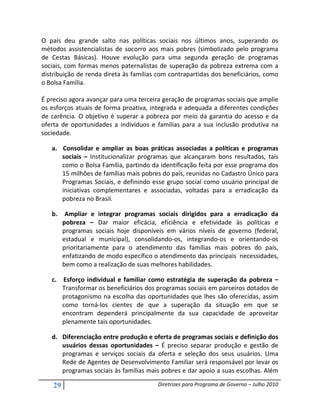 O país deu grande salto nas políticas sociais nos últimos anos, superando os
métodos assistencialistas de socorro aos mais pobres (simbolizado pelo programa
de Cestas Básicas). Houve evolução para uma segunda geração de programas
sociais, com formas menos paternalistas de superação da pobreza extrema com a
distribuição de renda direta às famílias com contrapartidas dos beneficiários, como
o Bolsa Família.

É preciso agora avançar para uma terceira geração de programas sociais que amplie
os esforços atuais de forma proativa, integrada e adequada a diferentes condições
de carência. O objetivo é superar a pobreza por meio da garantia do acesso e da
oferta de oportunidades a indivíduos e famílias para a sua inclusão produtiva na
sociedade.

   a. Consolidar e ampliar as boas práticas associadas a políticas e programas
      sociais – Institucionalizar programas que alcançaram bons resultados, tais
      como o Bolsa Família, partindo da identificação feita por esse programa dos
      15 milhões de famílias mais pobres do país, reunidas no Cadastro Único para
      Programas Sociais, e definindo esse grupo social como usuário principal de
      iniciativas complementares e associadas, voltadas para a erradicação da
      pobreza no Brasil.

   b.     Ampliar e integrar programas sociais dirigidos para a erradicação da
         pobreza – Dar maior eficácia, eficiência e efetividade às políticas e
         programas sociais hoje disponíveis em vários níveis de governo (federal,
         estadual e municipal), consolidando-os, integrando-os e orientando-os
         prioritariamente para o atendimento das famílias mais pobres do país,
         enfatizando de modo específico o atendimento das principais necessidades,
         bem como a realização de suas melhores habilidades.

   c. Esforço individual e familiar como estratégia de superação da pobreza –
      Transformar os beneficiários dos programas sociais em parceiros dotados de
      protagonismo na escolha das oportunidades que lhes são oferecidas, assim
      como torná-los cientes de que a superação da situação em que se
      encontram dependerá principalmente da sua capacidade de aproveitar
      plenamente tais oportunidades.

   d. Diferenciação entre produção e oferta de programas sociais e definição dos
      usuários dessas oportunidades – É preciso separar produção e gestão de
      programas e serviços sociais da oferta e seleção dos seus usuários. Uma
      Rede de Agentes de Desenvolvimento Familiar será responsável por levar os
      programas sociais às famílias mais pobres e dar apoio a suas escolhas. Além

    29                                   Diretrizes para Programa de Governo – Julho 2010
 
