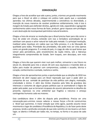 CONVOCAÇÃO

Chegou a hora de acreditar que vale a pena, juntos, criarmos um grande movimento
para que o Brasil vá além e coloque em prática tudo aquilo que a sociedade
aprendeu nas últimas décadas, experimentando a convivência na diversidade, a
invenção de novas maneiras de resolver problemas solidariamente, indo à luta à
margem do Estado para defender direitos, agindo em rede, expandindo e agregando
conhecimento sobre novas formas de fazer, produzir, gerar riquezas sem privilégios
e sem destruição do incomparável patrimônio natural brasileiro.

Chegou a hora de encarar as revoluções que o Brasil precisa fazer para não correr o
risco de andar em círculos, evitando com isso a tentadora acomodação de se
satisfazer com pouco e achar natural ter tudo pela metade. E a principal revolução,
inadiável pelas injustiças em cadeia que sua falta provoca, é a da Educação de
qualidade para todos. Prioridade das prioridades, não pode mais ser vista apenas
como um grande programa. É a virada do país, é o jogo de vida no qual temos que
vencer pela persistência, pelo envolvimento da nação inteira, sob a liderança
integralmente comprometida do Estado. Sem truques, sem desculpas, sem mais
demora.

Chegou a hora dos que querem viver num país melhor, reinventar o seu futuro no
século 21, deixando para trás o século 20 com seus equívocos e trazendo dele as
lições para mudar de patamar com compromisso, cuidado e ousadia, técnica e
coração, conhecimento e vontade, realismo e sonho.

Chegou a hora de aproveitarmos juntos a oportunidade que as eleições de 2010 nos
oferecem de abrir espaço para um Brasil represado que quer e pode abrir as
comportas de sua vontade de participar da vida política com alegria, motivação,
criatividade e ânimo. Ir além dos limites impostos pela falta de grandeza dos
interesses e costumes de alguns grupos políticos que se acomodaram à lógica do
poder pelo poder, que se tornaram incapazes de assumir plenamente os desafios do
presente, expressos na crise ambiental que fragiliza a natureza e ameaça
contingentes humanos cada vez maiores.

Esta candidatura deve ir além da disputa pela presidência. Precisa ser uma
convocação para unirmos nossos saberes e nossas forças a fim de construirmos
o Brasil que queremos. A maior emoção que sinto agora, quando assumo nesse
movimento o lugar de candidata à Presidência da República, é a de fazer parte deste
processo, tendo a profunda convicção de que este caminho só nos levará a um bom
lugar, se aberto e trilhado por todos nós, no tempo, na forma e no passo de cada
um.

     3                                  Diretrizes para Programa de Governo – Julho 2010
 